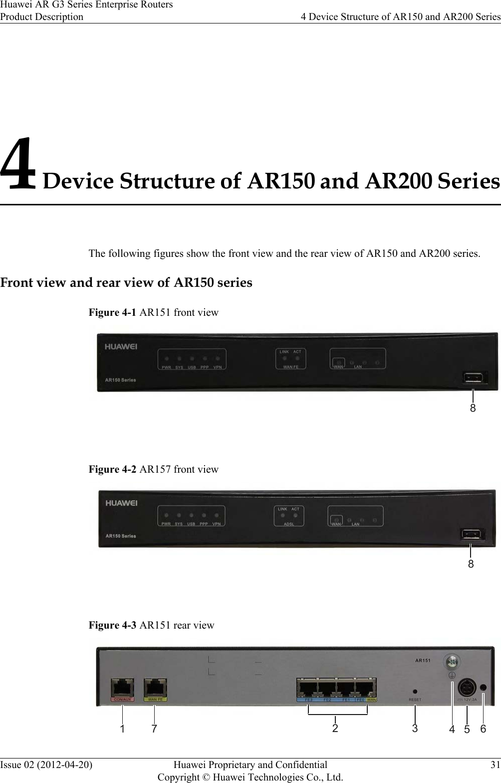 4 Device Structure of AR150 and AR200 SeriesThe following figures show the front view and the rear view of AR150 and AR200 series.Front view and rear view of AR150 seriesFigure 4-1 AR151 front view8 Figure 4-2 AR157 front view8 Figure 4-3 AR151 rear view1 7 2 3 564Huawei AR G3 Series Enterprise RoutersProduct Description 4 Device Structure of AR150 and AR200 SeriesIssue 02 (2012-04-20) Huawei Proprietary and ConfidentialCopyright © Huawei Technologies Co., Ltd.31
