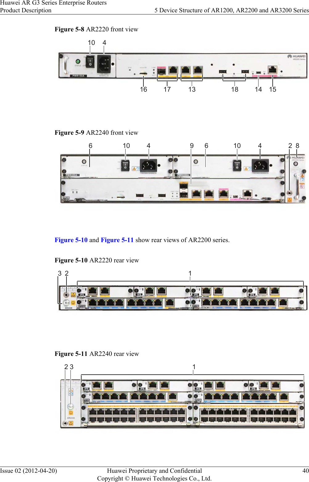 Figure 5-8 AR2220 front view41014 151317 1816 Figure 5-9 AR2240 front view24 410 89106 6 Figure 5-10 and Figure 5-11 show rear views of AR2200 series.Figure 5-10 AR2220 rear view123 Figure 5-11 AR2240 rear view12 3 Huawei AR G3 Series Enterprise RoutersProduct Description 5 Device Structure of AR1200, AR2200 and AR3200 SeriesIssue 02 (2012-04-20) Huawei Proprietary and ConfidentialCopyright © Huawei Technologies Co., Ltd.40