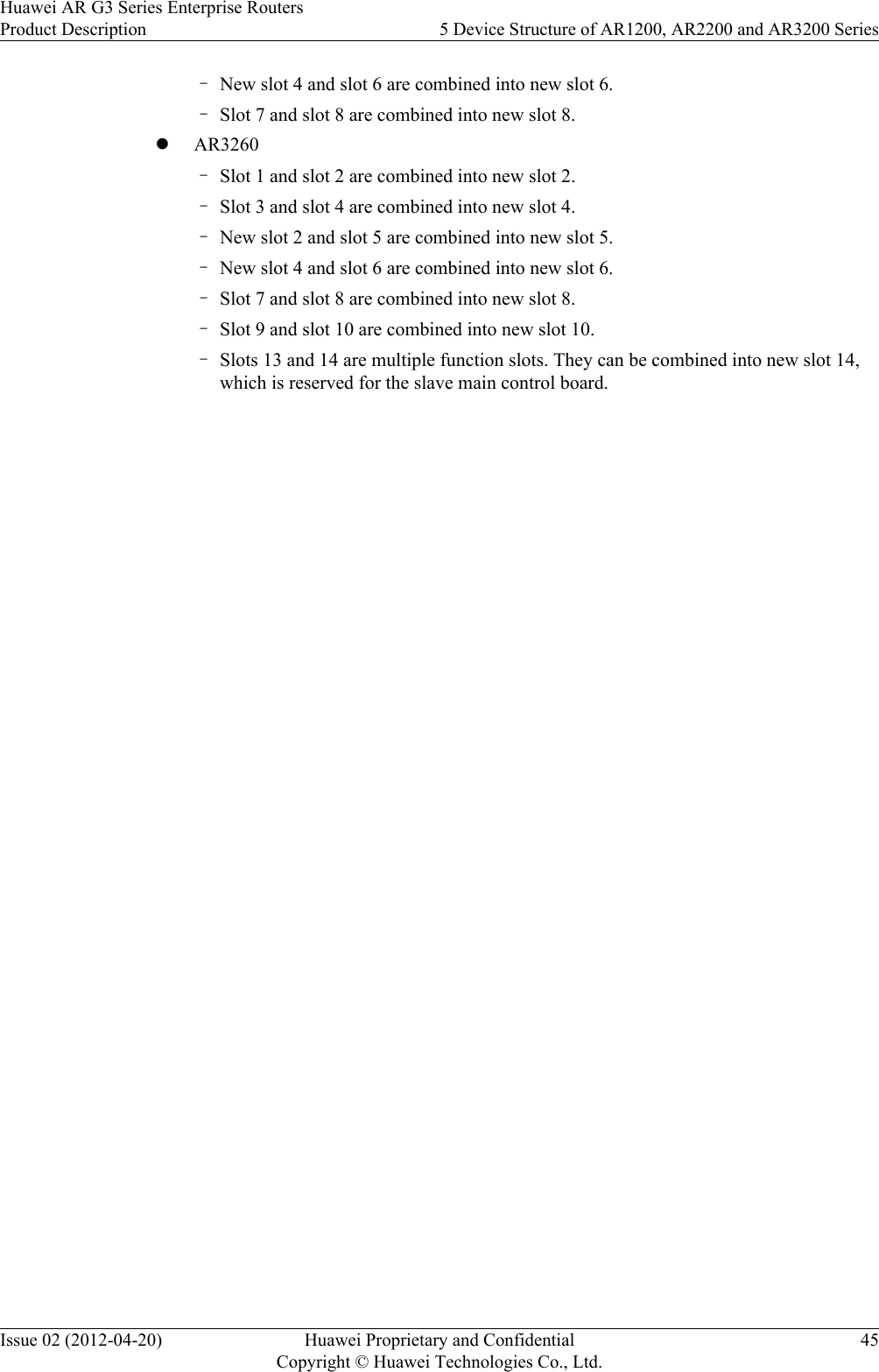 –New slot 4 and slot 6 are combined into new slot 6.–Slot 7 and slot 8 are combined into new slot 8.lAR3260–Slot 1 and slot 2 are combined into new slot 2.–Slot 3 and slot 4 are combined into new slot 4.–New slot 2 and slot 5 are combined into new slot 5.–New slot 4 and slot 6 are combined into new slot 6.–Slot 7 and slot 8 are combined into new slot 8.–Slot 9 and slot 10 are combined into new slot 10.–Slots 13 and 14 are multiple function slots. They can be combined into new slot 14,which is reserved for the slave main control board.Huawei AR G3 Series Enterprise RoutersProduct Description 5 Device Structure of AR1200, AR2200 and AR3200 SeriesIssue 02 (2012-04-20) Huawei Proprietary and ConfidentialCopyright © Huawei Technologies Co., Ltd.45