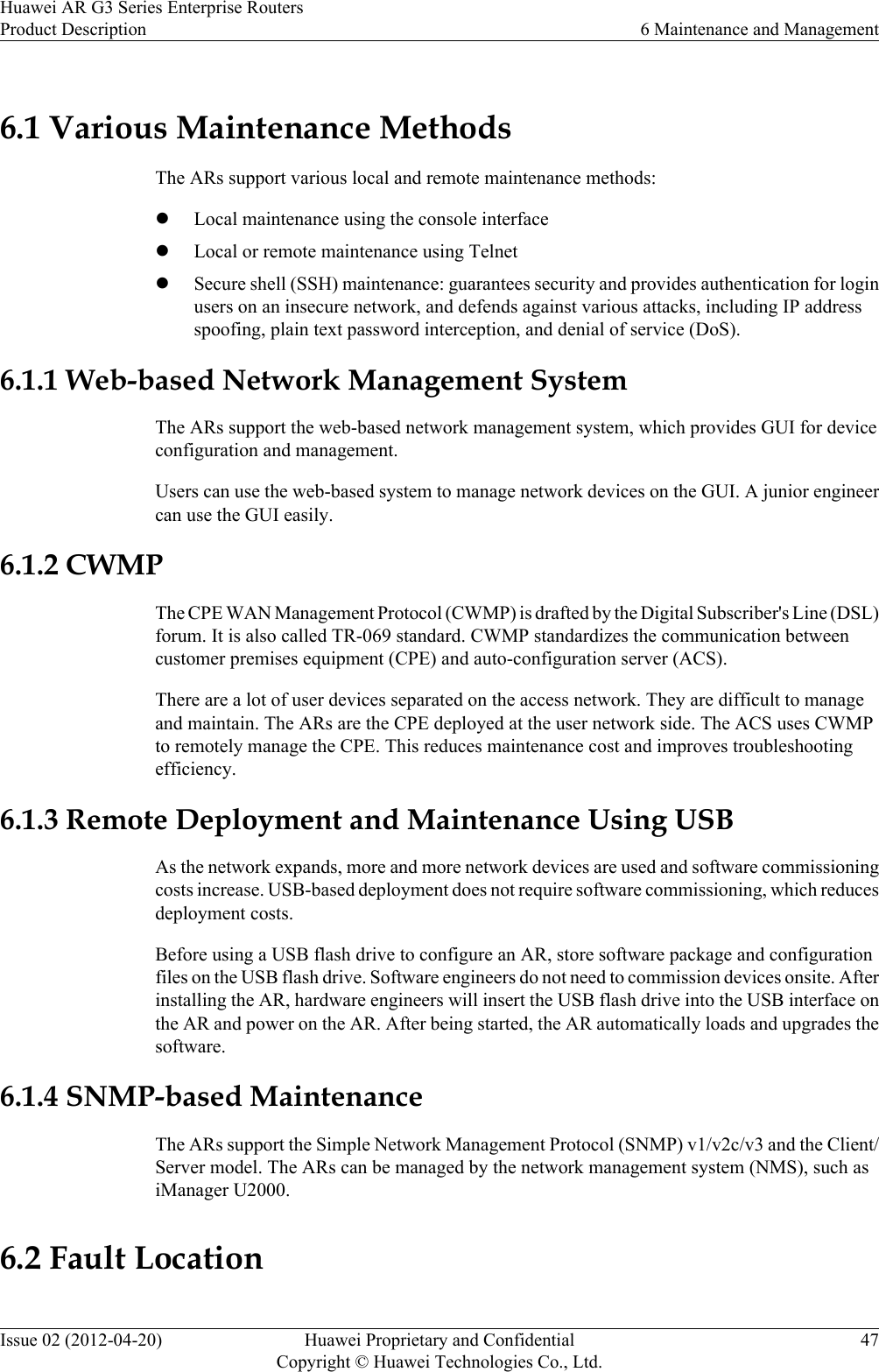 6.1 Various Maintenance MethodsThe ARs support various local and remote maintenance methods:lLocal maintenance using the console interfacelLocal or remote maintenance using TelnetlSecure shell (SSH) maintenance: guarantees security and provides authentication for loginusers on an insecure network, and defends against various attacks, including IP addressspoofing, plain text password interception, and denial of service (DoS).6.1.1 Web-based Network Management SystemThe ARs support the web-based network management system, which provides GUI for deviceconfiguration and management.Users can use the web-based system to manage network devices on the GUI. A junior engineercan use the GUI easily.6.1.2 CWMPThe CPE WAN Management Protocol (CWMP) is drafted by the Digital Subscriber&apos;s Line (DSL)forum. It is also called TR-069 standard. CWMP standardizes the communication betweencustomer premises equipment (CPE) and auto-configuration server (ACS).There are a lot of user devices separated on the access network. They are difficult to manageand maintain. The ARs are the CPE deployed at the user network side. The ACS uses CWMPto remotely manage the CPE. This reduces maintenance cost and improves troubleshootingefficiency.6.1.3 Remote Deployment and Maintenance Using USBAs the network expands, more and more network devices are used and software commissioningcosts increase. USB-based deployment does not require software commissioning, which reducesdeployment costs.Before using a USB flash drive to configure an AR, store software package and configurationfiles on the USB flash drive. Software engineers do not need to commission devices onsite. Afterinstalling the AR, hardware engineers will insert the USB flash drive into the USB interface onthe AR and power on the AR. After being started, the AR automatically loads and upgrades thesoftware.6.1.4 SNMP-based MaintenanceThe ARs support the Simple Network Management Protocol (SNMP) v1/v2c/v3 and the Client/Server model. The ARs can be managed by the network management system (NMS), such asiManager U2000.6.2 Fault LocationHuawei AR G3 Series Enterprise RoutersProduct Description 6 Maintenance and ManagementIssue 02 (2012-04-20) Huawei Proprietary and ConfidentialCopyright © Huawei Technologies Co., Ltd.47