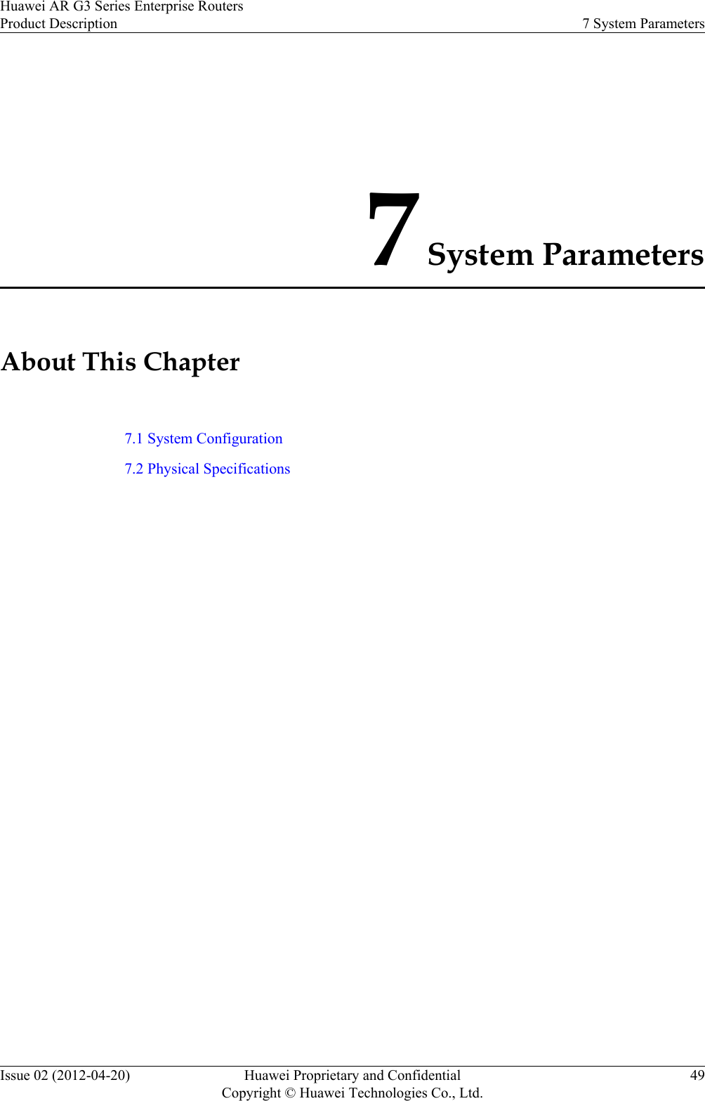 7 System ParametersAbout This Chapter7.1 System Configuration7.2 Physical SpecificationsHuawei AR G3 Series Enterprise RoutersProduct Description 7 System ParametersIssue 02 (2012-04-20) Huawei Proprietary and ConfidentialCopyright © Huawei Technologies Co., Ltd.49