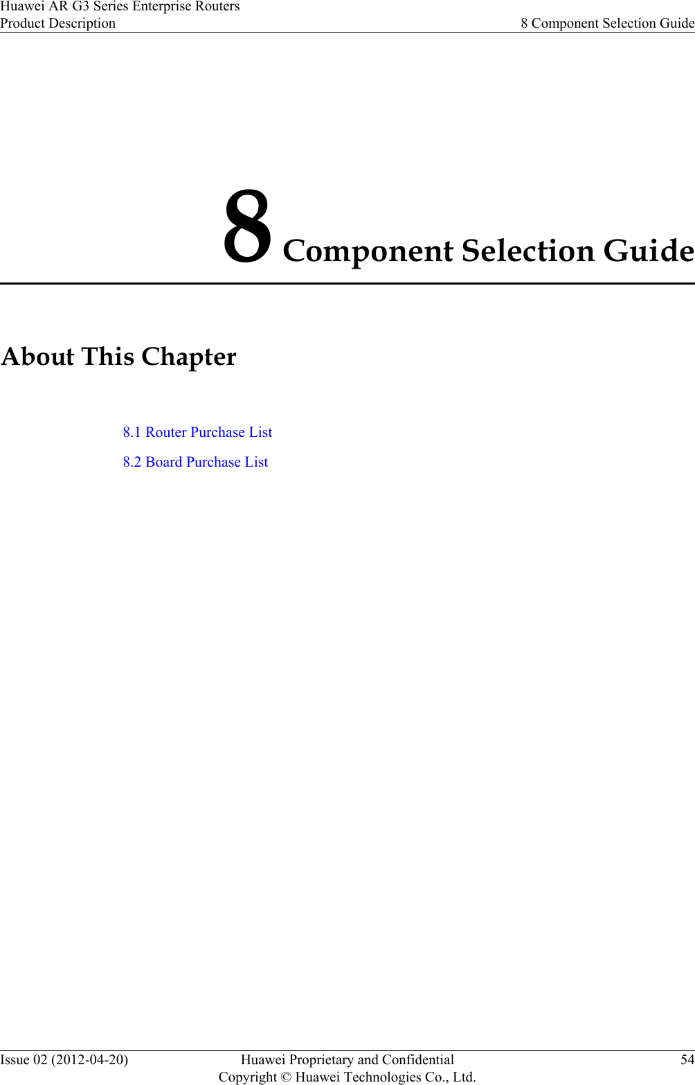 8 Component Selection GuideAbout This Chapter8.1 Router Purchase List8.2 Board Purchase ListHuawei AR G3 Series Enterprise RoutersProduct Description 8 Component Selection GuideIssue 02 (2012-04-20) Huawei Proprietary and ConfidentialCopyright © Huawei Technologies Co., Ltd.54