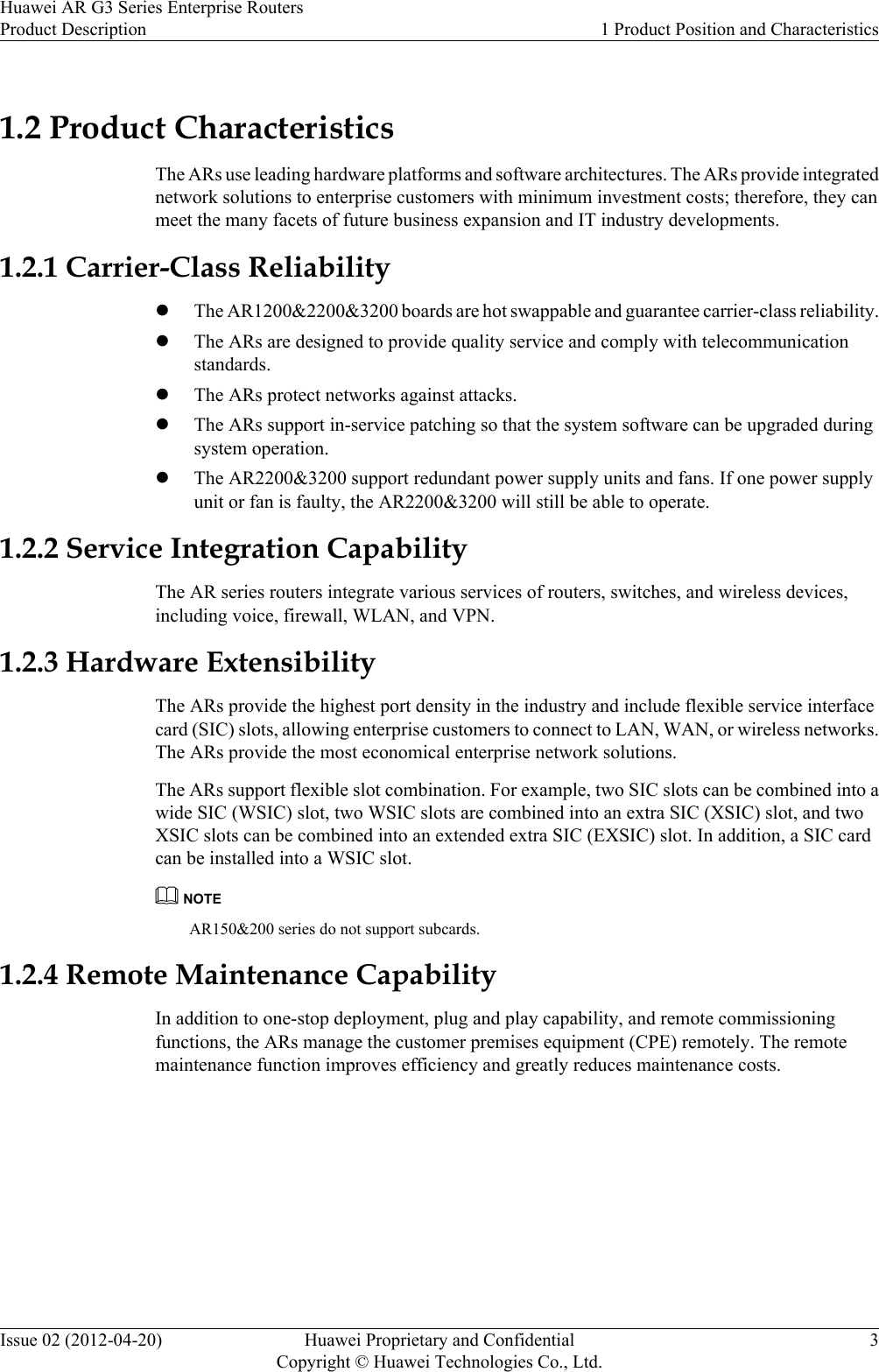 1.2 Product CharacteristicsThe ARs use leading hardware platforms and software architectures. The ARs provide integratednetwork solutions to enterprise customers with minimum investment costs; therefore, they canmeet the many facets of future business expansion and IT industry developments.1.2.1 Carrier-Class ReliabilitylThe AR1200&amp;2200&amp;3200 boards are hot swappable and guarantee carrier-class reliability.lThe ARs are designed to provide quality service and comply with telecommunicationstandards.lThe ARs protect networks against attacks.lThe ARs support in-service patching so that the system software can be upgraded duringsystem operation.lThe AR2200&amp;3200 support redundant power supply units and fans. If one power supplyunit or fan is faulty, the AR2200&amp;3200 will still be able to operate.1.2.2 Service Integration CapabilityThe AR series routers integrate various services of routers, switches, and wireless devices,including voice, firewall, WLAN, and VPN.1.2.3 Hardware ExtensibilityThe ARs provide the highest port density in the industry and include flexible service interfacecard (SIC) slots, allowing enterprise customers to connect to LAN, WAN, or wireless networks.The ARs provide the most economical enterprise network solutions.The ARs support flexible slot combination. For example, two SIC slots can be combined into awide SIC (WSIC) slot, two WSIC slots are combined into an extra SIC (XSIC) slot, and twoXSIC slots can be combined into an extended extra SIC (EXSIC) slot. In addition, a SIC cardcan be installed into a WSIC slot.NOTEAR150&amp;200 series do not support subcards.1.2.4 Remote Maintenance CapabilityIn addition to one-stop deployment, plug and play capability, and remote commissioningfunctions, the ARs manage the customer premises equipment (CPE) remotely. The remotemaintenance function improves efficiency and greatly reduces maintenance costs.Huawei AR G3 Series Enterprise RoutersProduct Description 1 Product Position and CharacteristicsIssue 02 (2012-04-20) Huawei Proprietary and ConfidentialCopyright © Huawei Technologies Co., Ltd.3