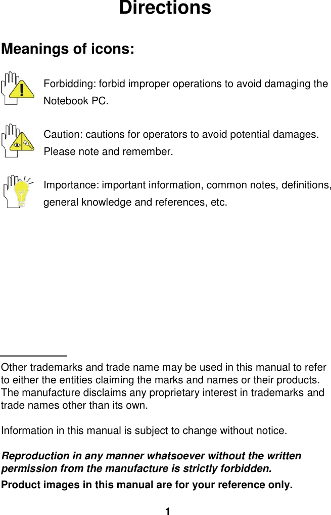  1 Directions  Meanings of icons:  Forbidding: forbid improper operations to avoid damaging the Notebook PC.  Caution: cautions for operators to avoid potential damages. Please note and remember.  Importance: important information, common notes, definitions, general knowledge and references, etc.          Other trademarks and trade name may be used in this manual to refer to either the entities claiming the marks and names or their products. The manufacture disclaims any proprietary interest in trademarks and trade names other than its own.  Information in this manual is subject to change without notice.  Reproduction in any manner whatsoever without the written permission from the manufacture is strictly forbidden. Product images in this manual are for your reference only. 