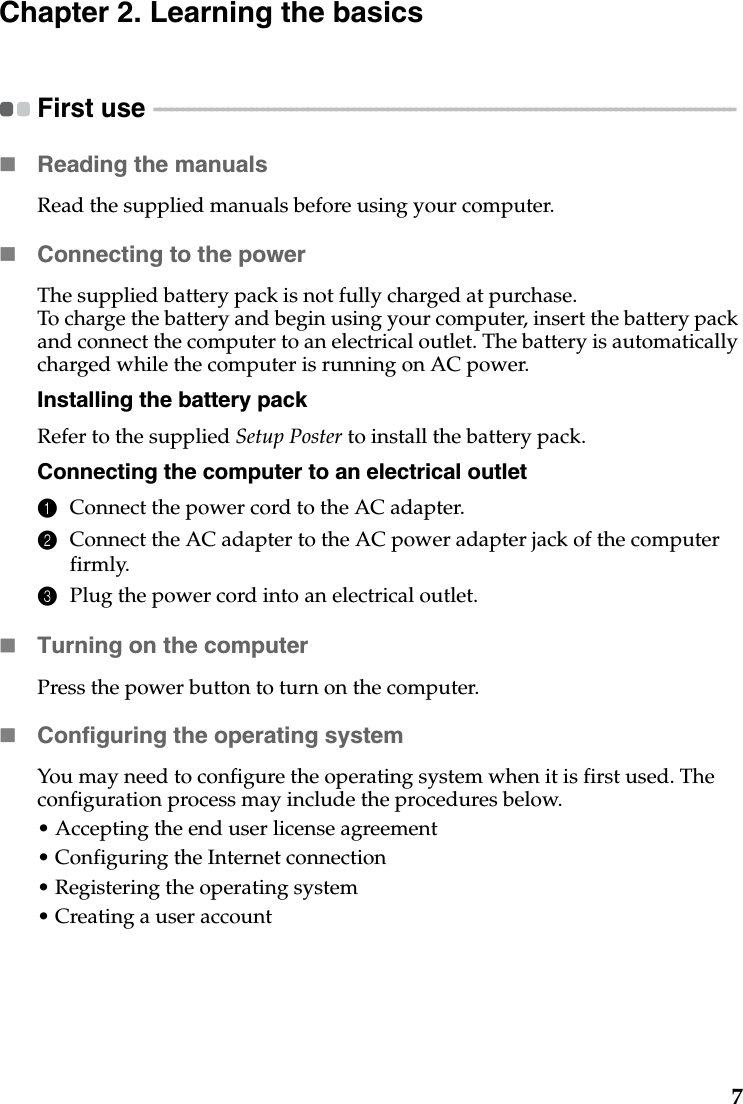 7Chapter 2. Learning the basicsFirst use  - - - - - - - - - - - - - - - - - - - - - - - - - - - - - - - - - - - - - - - - - - - - - - - - - - - - - - - - - - - - - - - - - - - - - - - - - - - - - - - - - - - - - - - - - - - - - - - - - - - - - - Reading the manualsRead the supplied manuals before using your computer.Connecting to the powerThe supplied battery pack is not fully charged at purchase.To charge the battery and begin using your computer, insert the battery pack and connect the computer to an electrical outlet. The battery is automatically charged while the computer is running on AC power.Installing the battery packRefer to the supplied Setup Poster to install the battery pack.Connecting the computer to an electrical outlet1Connect the power cord to the AC adapter.2Connect the AC adapter to the AC power adapter jack of the computer firmly.3Plug the power cord into an electrical outlet.Turning on the computerPress the power button to turn on the computer.Configuring the operating systemYou may need to configure the operating system when it is first used. The configuration process may include the procedures below.• Accepting the end user license agreement• Configuring the Internet connection• Registering the operating system• Creating a user account 