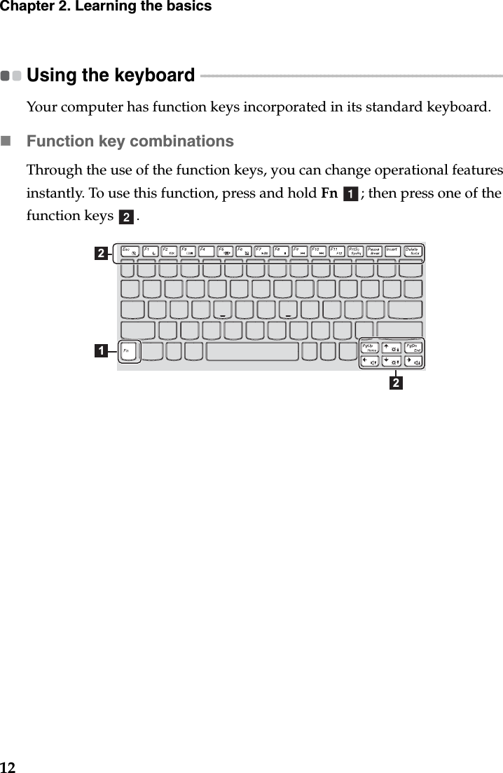 12Chapter 2. Learning the basicsUsing the keyboard  - - - - - - - - - - - - - - - - - - - - - - - - - - - - - - - - - - - - - - - - - - - - - - - - - - - - - - - - - - - - - - - - - - - - - - - - - - - - - - - Your computer has function keys incorporated in its standard keyboard.Function key combinationsThrough the use of the function keys, you can change operational features instantly. To use this function, press and hold Fn  ; then press one of the function keys  .ab212