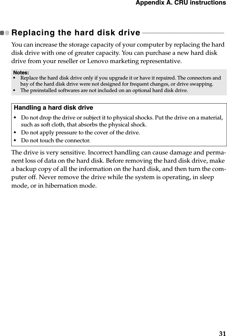 Appendix A. CRU instructions31Replacing the hard disk drive - - - - - - - - - - - - - - - - - - - - - - - - - - - - - - - - - - - - - - - - - - - - - - - You can increase the storage capacity of your computer by replacing the hard disk drive with one of greater capacity. You can purchase a new hard disk drive from your reseller or Lenovo marketing representative.The drive is very sensitive. Incorrect handling can cause damage and perma-nent loss of data on the hard disk. Before removing the hard disk drive, make a backup copy of all the information on the hard disk, and then turn the com-puter off. Never remove the drive while the system is operating, in sleep mode, or in hibernation mode. Notes:•Replace the hard disk drive only if you upgrade it or have it repaired. The connectors and bay of the hard disk drive were not designed for frequent changes, or drive swapping.•The preinstalled softwares are not included on an optional hard disk drive.Handling a hard disk drive•Do not drop the drive or subject it to physical shocks. Put the drive on a material, such as soft cloth, that absorbs the physical shock.•Do not apply pressure to the cover of the drive. •Do not touch the connector.