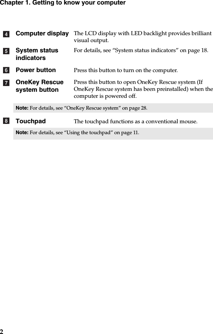 2Chapter 1. Getting to know your computerComputer display The LCD display with LED backlight provides brilliant visual output. System status indicatorsFor details, see “System status indicators” on page 18.Power button Press this button to turn on the computer.OneKey Rescue system buttonPress this button to open OneKey Rescue system (If OneKey Rescue system has been preinstalled) when the computer is powered off.Note: For details, see “OneKey Rescue system” on page 28.Touchpad The touchpad functions as a conventional mouse.Note: For details, see “Using the touchpad” on page 11.defgh