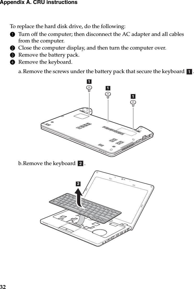 32Appendix A. CRU instructionsTo replace the hard disk drive, do the following:1Turn off the computer; then disconnect the AC adapter and all cables from the computer.2Close the computer display, and then turn the computer over.3Remove the battery pack.4Remove the keyboard.a.Remove the screws under the battery pack that secure the keyboard  .b.Remove the keyboard  .a111b2