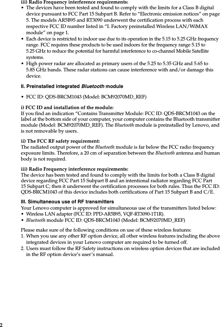 2iii) Radio Frequency interference requirements: • The devices have been tested and found to comply with the limits for a Class B digital device pursuant to FCC Part 15 Subpart B. Refer to “Electronic emission notices” on page 5. The models AR5B95 and RT3090 underwent the certification process with each respective FCC ID number listed in “I. Factory preinstalled Wireless LAN/WiMAX module” on page 1. • Each device is restricted to indoor use due to its operation in the 5.15 to 5.25 GHz frequency range. FCC requires these products to be used indoors for the frequency range 5.15 to 5.25 GHz to reduce the potential for harmful interference to co-channel Mobile Satellite systems.• High power radar are allocated as primary users of the 5.25 to 5.35 GHz and 5.65 to 5.85 GHz bands. These radar stations can cause interference with and/or damage this device.II. Preinstalled integrated Bluetooth module• FCC ID: QDS-BRCM1043 (Model: BCM92070MD_REF)i) FCC ID and installation of the module:If you find an indication “Contains Transmitter Module: FCC ID: QDS-BRCM1043 on the label at the bottom side of your computer, your computer contains the Bluetooth transmitter module (Model: BCM92070MD_REF). The Bluetooth module is preinstalled by Lenovo, and is not removable by users.ii) The FCC RF safety requirement:The radiated output power of the Bluetooth module is far below the FCC radio frequency exposure limits. Therefore, a 20 cm of separation between the Bluetooth antenna and human body is not required.iii) Radio Frequency interference requirements:The device has been tested and found to comply with the limits for both a Class B digital device regarding FCC Part 15 Subpart B and an intentional radiator regarding FCC Part 15 Subpart C; then it underwent the certification processes for both rules. Thus the FCC ID: QDS-BRCM1043 of this device includes both certifications of Part 15 Subpart B and C/E.III. Simultaneous use of RF transmitters Your Lenovo computer is approved for simultaneous use of the transmitters listed below:• Wireless LAN adapter (FCC ID: PPD-AR5B95, VQF-RT3090-1T1R).•Bluetooth module FCC ID: QDS-BRCM1043 (Model: BCM92070MD_REF)Please make sure of the following conditions on use of these wireless features: 1. When you use any other RF option device, all other wireless features including the above integrated devices in your Lenovo computer are required to be turned off.2. Users must follow the RF Safety instructions on wireless option devices that are included in the RF option device’s user’s manual.