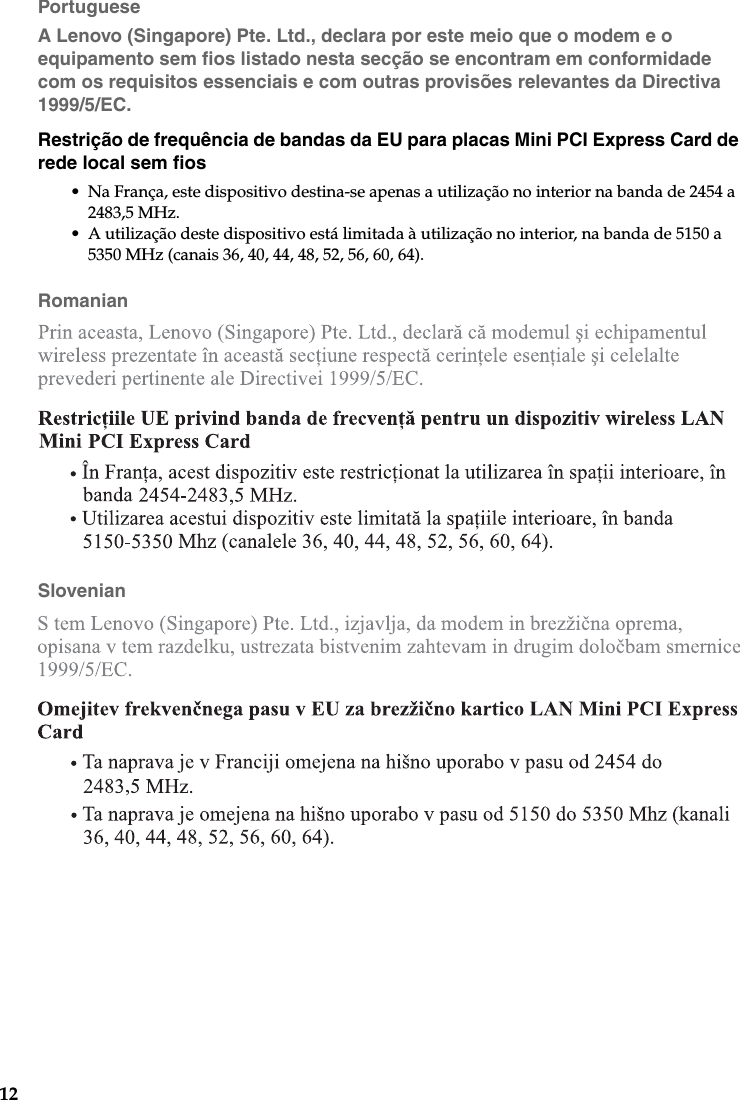 12PortugueseA Lenovo (Singapore) Pte. Ltd., declara por este meio que o modem e o equipamento sem fios listado nesta secção se encontram em conformidade com os requisitos essenciais e com outras provisões relevantes da Directiva 1999/5/EC.Restrição de frequência de bandas da EU para placas Mini PCI Express Card de rede local sem fios• Na França, este dispositivo destina-se apenas a utilização no interior na banda de 2454 a 2483,5 MHz.• A utilização deste dispositivo está limitada à utilização no interior, na banda de 5150 a 5350 MHz (canais 36, 40, 44, 48, 52, 56, 60, 64).RomanianSlovenian