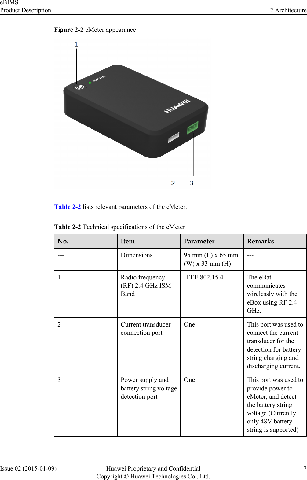 Figure 2-2 eMeter appearanceTable 2-2 lists relevant parameters of the eMeter.Table 2-2 Technical specifications of the eMeterNo. Item Parameter Remarks--- Dimensions 95 mm (L) x 65 mm(W) x 33 mm (H)---1 Radio frequency(RF) 2.4 GHz ISMBandIEEE 802.15.4 The eBatcommunicateswirelessly with theeBox using RF 2.4GHz.2 Current transducerconnection portOne This port was used toconnect the currenttransducer for thedetection for batterystring charging anddischarging current.3 Power supply andbattery string voltagedetection portOne This port was used toprovide power toeMeter, and detectthe battery stringvoltage.(Currentlyonly 48V batterystring is supported) eBIMSProduct Description 2 ArchitectureIssue 02 (2015-01-09) Huawei Proprietary and ConfidentialCopyright © Huawei Technologies Co., Ltd.7