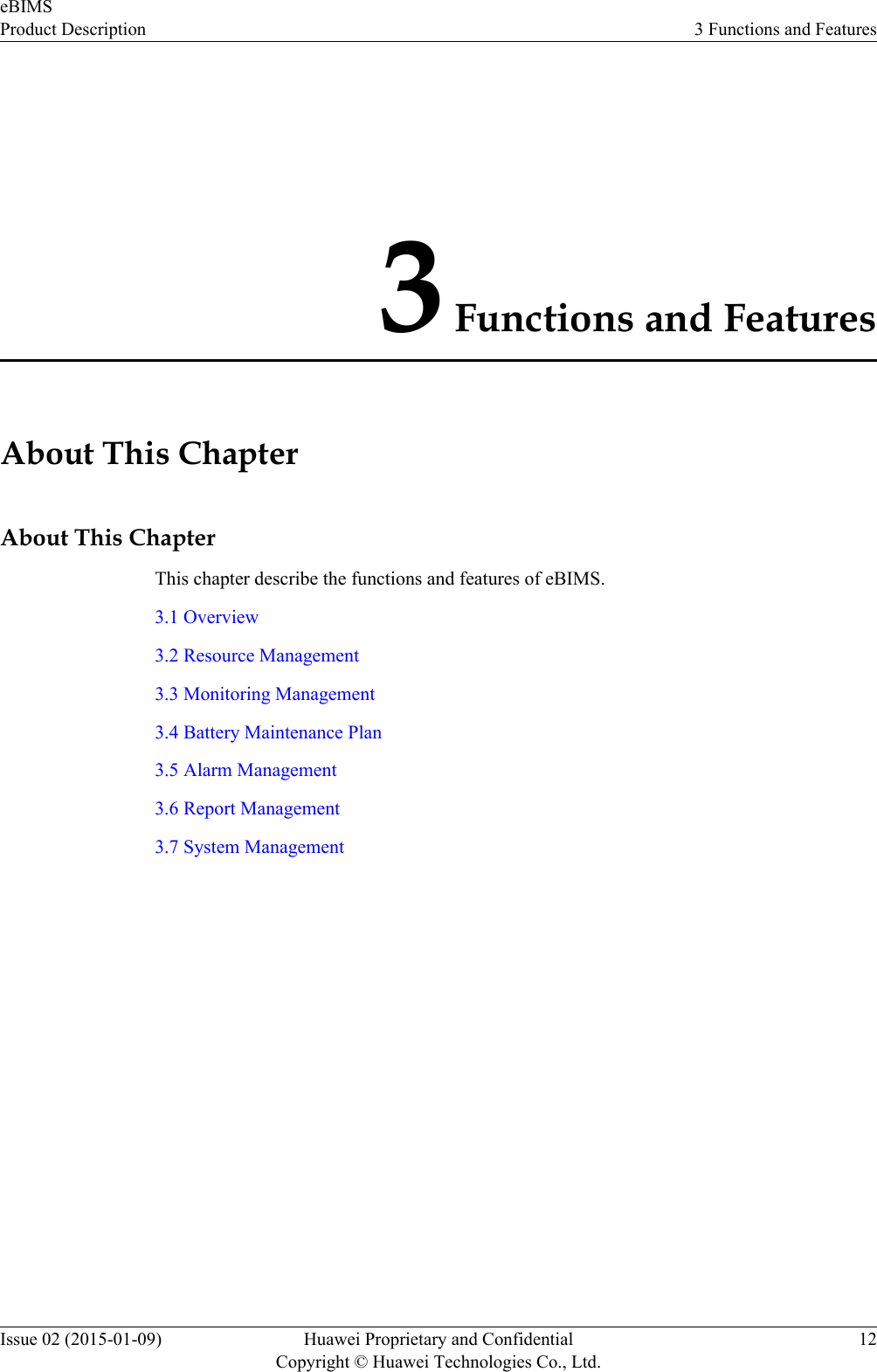 3 Functions and FeaturesAbout This ChapterAbout This ChapterThis chapter describe the functions and features of eBIMS.3.1 Overview3.2 Resource Management3.3 Monitoring Management3.4 Battery Maintenance Plan3.5 Alarm Management3.6 Report Management3.7 System ManagementeBIMSProduct Description 3 Functions and FeaturesIssue 02 (2015-01-09) Huawei Proprietary and ConfidentialCopyright © Huawei Technologies Co., Ltd.12