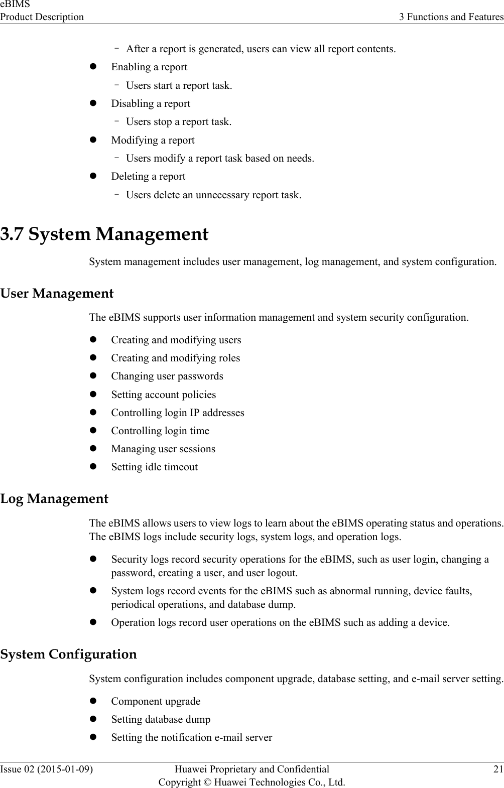 –After a report is generated, users can view all report contents.lEnabling a report–Users start a report task.lDisabling a report–Users stop a report task.lModifying a report–Users modify a report task based on needs.lDeleting a report–Users delete an unnecessary report task.3.7 System ManagementSystem management includes user management, log management, and system configuration.User ManagementThe eBIMS supports user information management and system security configuration.lCreating and modifying userslCreating and modifying roleslChanging user passwordslSetting account policieslControlling login IP addresseslControlling login timelManaging user sessionslSetting idle timeoutLog ManagementThe eBIMS allows users to view logs to learn about the eBIMS operating status and operations.The eBIMS logs include security logs, system logs, and operation logs.lSecurity logs record security operations for the eBIMS, such as user login, changing apassword, creating a user, and user logout.lSystem logs record events for the eBIMS such as abnormal running, device faults,periodical operations, and database dump.lOperation logs record user operations on the eBIMS such as adding a device.System ConfigurationSystem configuration includes component upgrade, database setting, and e-mail server setting.lComponent upgradelSetting database dumplSetting the notification e-mail servereBIMSProduct Description 3 Functions and FeaturesIssue 02 (2015-01-09) Huawei Proprietary and ConfidentialCopyright © Huawei Technologies Co., Ltd.21