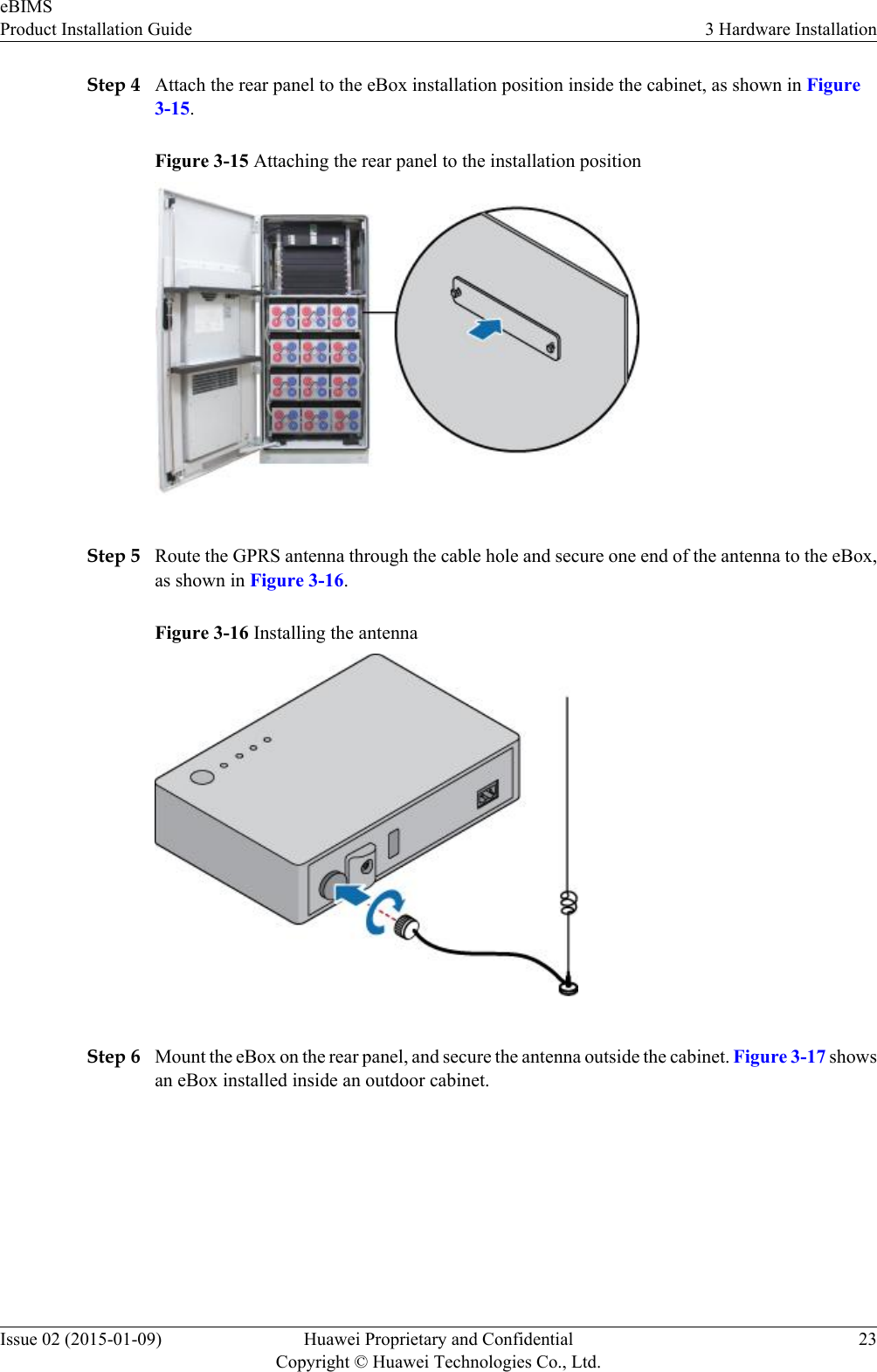 Step 4 Attach the rear panel to the eBox installation position inside the cabinet, as shown in Figure3-15.Figure 3-15 Attaching the rear panel to the installation positionStep 5 Route the GPRS antenna through the cable hole and secure one end of the antenna to the eBox,as shown in Figure 3-16.Figure 3-16 Installing the antennaStep 6 Mount the eBox on the rear panel, and secure the antenna outside the cabinet. Figure 3-17 showsan eBox installed inside an outdoor cabinet.eBIMSProduct Installation Guide 3 Hardware InstallationIssue 02 (2015-01-09) Huawei Proprietary and ConfidentialCopyright © Huawei Technologies Co., Ltd.23