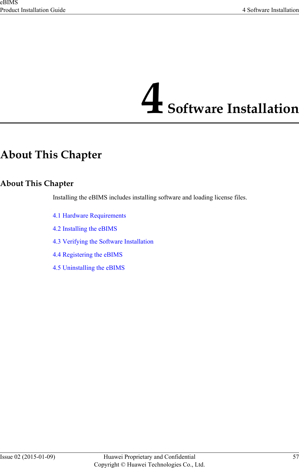 4 Software InstallationAbout This ChapterAbout This ChapterInstalling the eBIMS includes installing software and loading license files.4.1 Hardware Requirements4.2 Installing the eBIMS4.3 Verifying the Software Installation4.4 Registering the eBIMS4.5 Uninstalling the eBIMSeBIMSProduct Installation Guide 4 Software InstallationIssue 02 (2015-01-09) Huawei Proprietary and ConfidentialCopyright © Huawei Technologies Co., Ltd.57