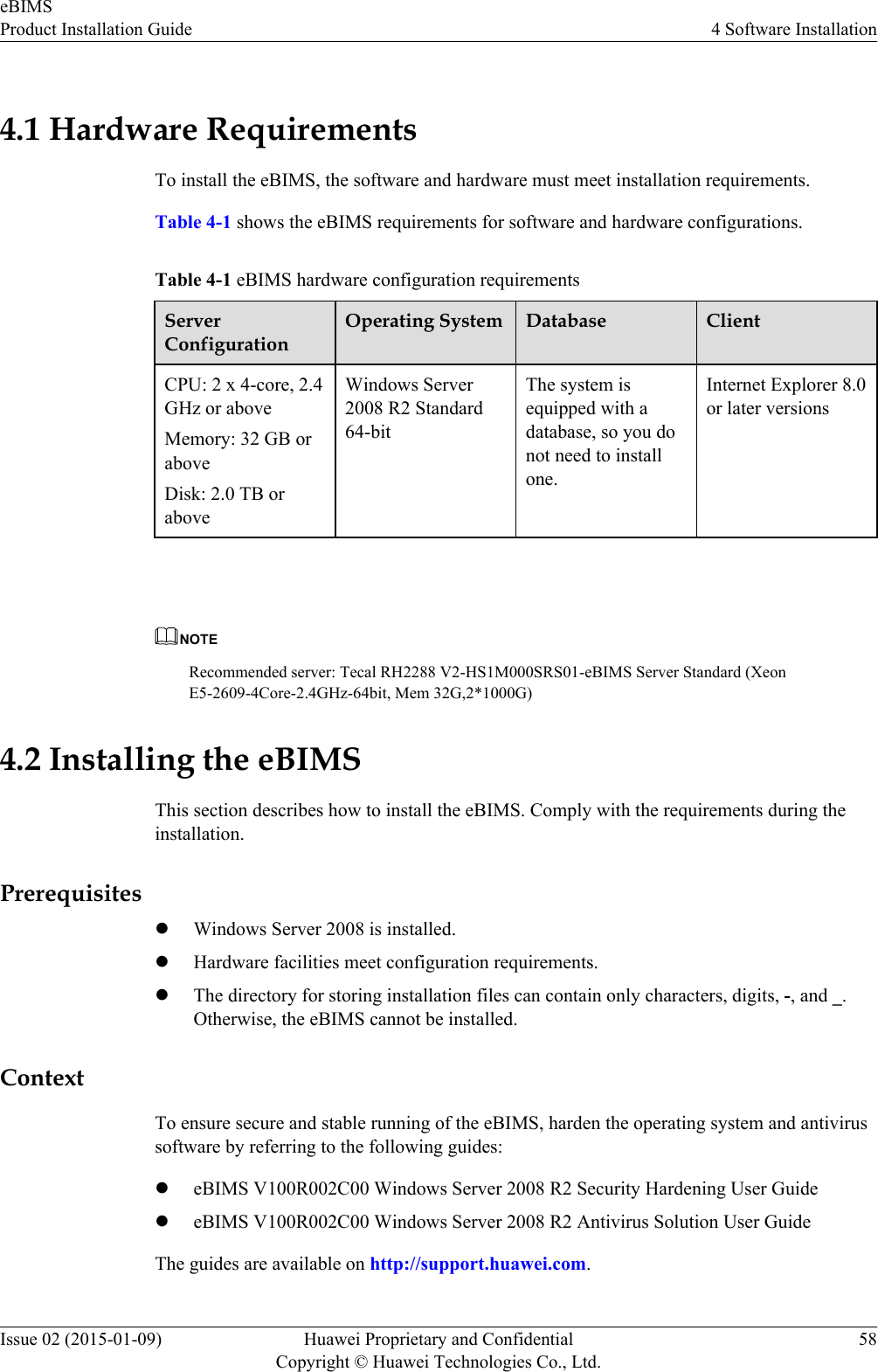 4.1 Hardware RequirementsTo install the eBIMS, the software and hardware must meet installation requirements.Table 4-1 shows the eBIMS requirements for software and hardware configurations.Table 4-1 eBIMS hardware configuration requirementsServerConfigurationOperating System Database ClientCPU: 2 x 4-core, 2.4GHz or aboveMemory: 32 GB oraboveDisk: 2.0 TB oraboveWindows Server2008 R2 Standard64-bitThe system isequipped with adatabase, so you donot need to installone.Internet Explorer 8.0or later versions NOTERecommended server: Tecal RH2288 V2-HS1M000SRS01-eBIMS Server Standard (XeonE5-2609-4Core-2.4GHz-64bit, Mem 32G,2*1000G)4.2 Installing the eBIMSThis section describes how to install the eBIMS. Comply with the requirements during theinstallation.PrerequisiteslWindows Server 2008 is installed.lHardware facilities meet configuration requirements.lThe directory for storing installation files can contain only characters, digits, -, and _.Otherwise, the eBIMS cannot be installed.ContextTo ensure secure and stable running of the eBIMS, harden the operating system and antivirussoftware by referring to the following guides:leBIMS V100R002C00 Windows Server 2008 R2 Security Hardening User GuideleBIMS V100R002C00 Windows Server 2008 R2 Antivirus Solution User GuideThe guides are available on http://support.huawei.com.eBIMSProduct Installation Guide 4 Software InstallationIssue 02 (2015-01-09) Huawei Proprietary and ConfidentialCopyright © Huawei Technologies Co., Ltd.58