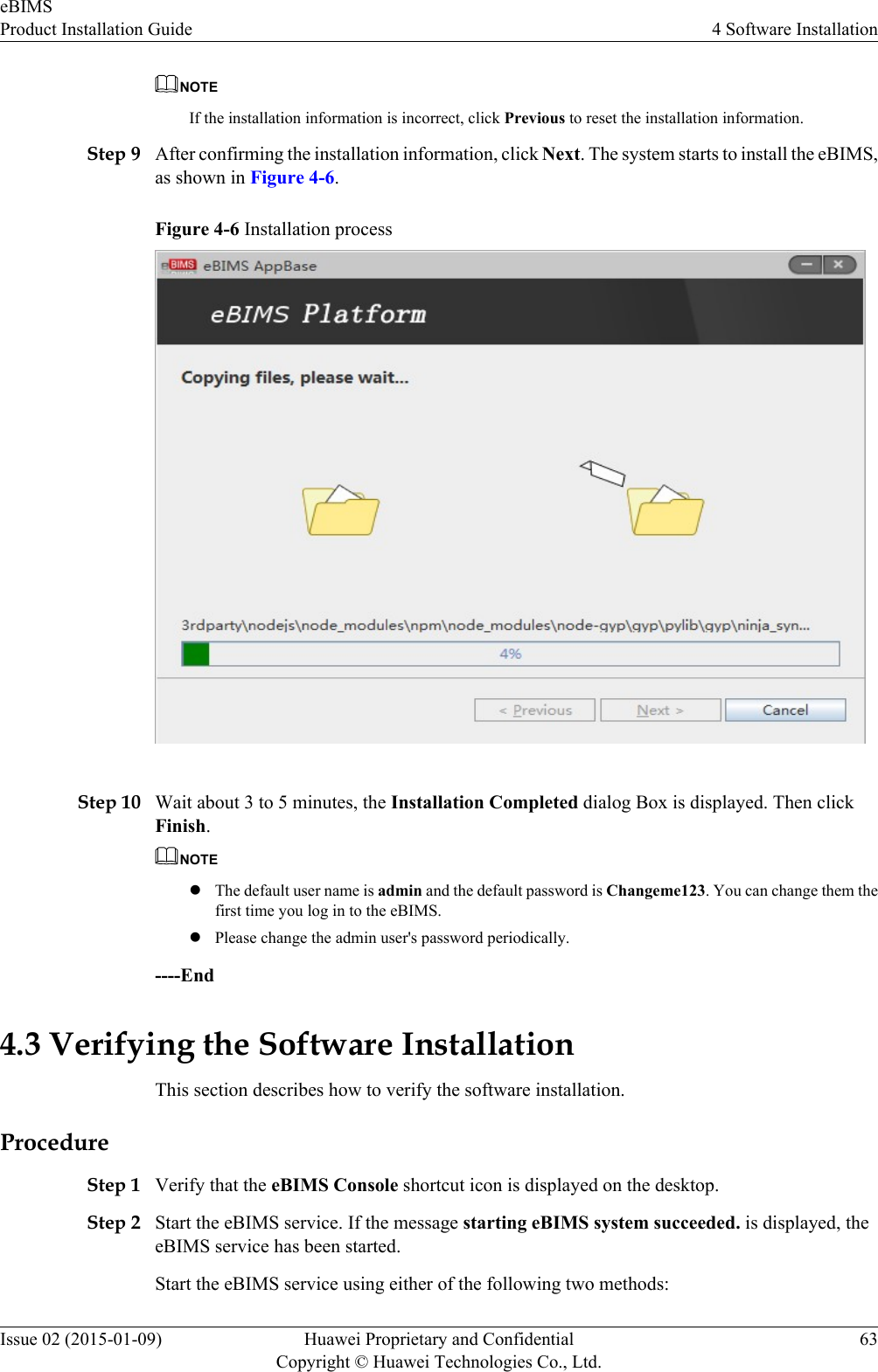 NOTEIf the installation information is incorrect, click Previous to reset the installation information.Step 9 After confirming the installation information, click Next. The system starts to install the eBIMS,as shown in Figure 4-6.Figure 4-6 Installation processStep 10 Wait about 3 to 5 minutes, the Installation Completed dialog Box is displayed. Then clickFinish.NOTElThe default user name is admin and the default password is Changeme123. You can change them thefirst time you log in to the eBIMS.lPlease change the admin user&apos;s password periodically.----End4.3 Verifying the Software InstallationThis section describes how to verify the software installation.ProcedureStep 1 Verify that the eBIMS Console shortcut icon is displayed on the desktop.Step 2 Start the eBIMS service. If the message starting eBIMS system succeeded. is displayed, theeBIMS service has been started.Start the eBIMS service using either of the following two methods:eBIMSProduct Installation Guide 4 Software InstallationIssue 02 (2015-01-09) Huawei Proprietary and ConfidentialCopyright © Huawei Technologies Co., Ltd.63
