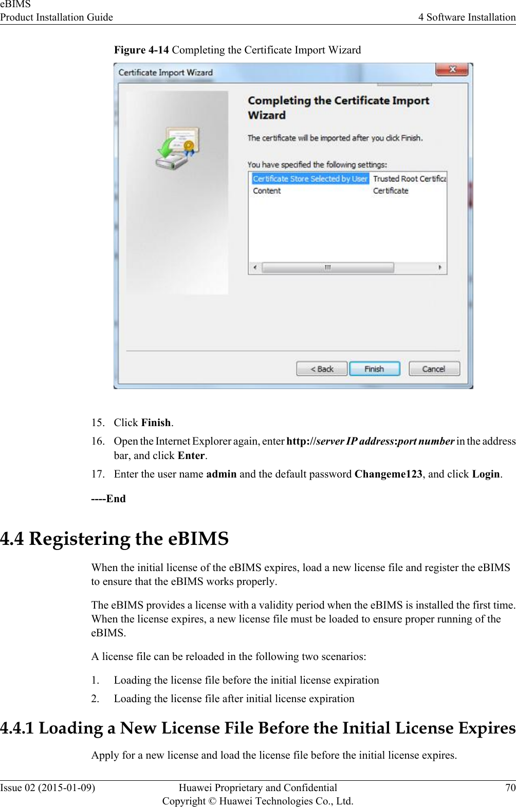 Figure 4-14 Completing the Certificate Import Wizard15. Click Finish.16. Open the Internet Explorer again, enter http://server IP address:port number in the addressbar, and click Enter.17. Enter the user name admin and the default password Changeme123, and click Login.----End4.4 Registering the eBIMSWhen the initial license of the eBIMS expires, load a new license file and register the eBIMSto ensure that the eBIMS works properly.The eBIMS provides a license with a validity period when the eBIMS is installed the first time.When the license expires, a new license file must be loaded to ensure proper running of theeBIMS.A license file can be reloaded in the following two scenarios:1. Loading the license file before the initial license expiration2. Loading the license file after initial license expiration4.4.1 Loading a New License File Before the Initial License ExpiresApply for a new license and load the license file before the initial license expires.eBIMSProduct Installation Guide 4 Software InstallationIssue 02 (2015-01-09) Huawei Proprietary and ConfidentialCopyright © Huawei Technologies Co., Ltd.70