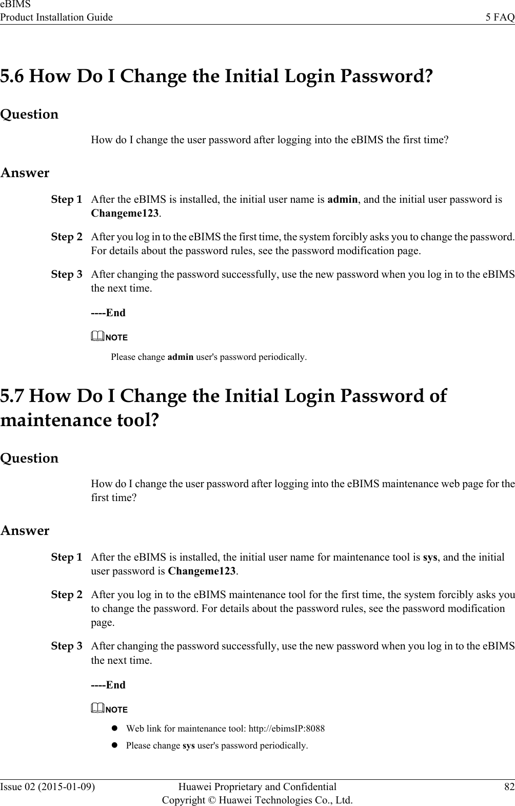 5.6 How Do I Change the Initial Login Password?QuestionHow do I change the user password after logging into the eBIMS the first time?AnswerStep 1 After the eBIMS is installed, the initial user name is admin, and the initial user password isChangeme123.Step 2 After you log in to the eBIMS the first time, the system forcibly asks you to change the password.For details about the password rules, see the password modification page.Step 3 After changing the password successfully, use the new password when you log in to the eBIMSthe next time.----EndNOTEPlease change admin user&apos;s password periodically.5.7 How Do I Change the Initial Login Password ofmaintenance tool?QuestionHow do I change the user password after logging into the eBIMS maintenance web page for thefirst time?AnswerStep 1 After the eBIMS is installed, the initial user name for maintenance tool is sys, and the initialuser password is Changeme123.Step 2 After you log in to the eBIMS maintenance tool for the first time, the system forcibly asks youto change the password. For details about the password rules, see the password modificationpage.Step 3 After changing the password successfully, use the new password when you log in to the eBIMSthe next time.----EndNOTElWeb link for maintenance tool: http://ebimsIP:8088lPlease change sys user&apos;s password periodically.eBIMSProduct Installation Guide 5 FAQIssue 02 (2015-01-09) Huawei Proprietary and ConfidentialCopyright © Huawei Technologies Co., Ltd.82