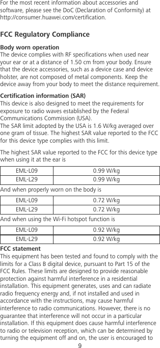 For the most recent information about accessories andsoftware, please see the DoC (Declaration of Conformity) athttp://consumer.huawei.com/certication.FCC Regulatory ComplianceBody worn operationThe device complies with RF specications when used nearyour ear or at a distance of 1.50 cm from your body. Ensurethat the device accessories, such as a device case and deviceholster, are not composed of metal components. Keep thedevice away from your body to meet the distance requirement.Certication information (SAR)This device is also designed to meet the requirements forexposure to radio waves established by the FederalCommunications Commission (USA).The SAR limit adopted by the USA is 1.6 W/kg averaged overone gram of tissue. The highest SAR value reported to the FCCfor this device type complies with this limit.The highest SAR value reported to the FCC for this device typewhen using it at the ear isEML-L09 0.99 W/kgEML-L29 0.99 W/kgAnd when properly worn on the body isEML-L09 0.72 W/kgEML-L29 0.72 W/kgAnd when using the Wi-Fi hotspot function isEML-L09 0.92 W/kgEML-L29 0.92 W/kgFCC statementThis equipment has been tested and found to comply with thelimits for a Class B digital device, pursuant to Part 15 of theFCC Rules. These limits are designed to provide reasonableprotection against harmful interference in a residentialinstallation. This equipment generates, uses and can radiateradio frequency energy and, if not installed and used inaccordance with the instructions, may cause harmfulinterference to radio communications. However, there is noguarantee that interference will not occur in a particularinstallation. If this equipment does cause harmful interferenceto radio or television reception, which can be determined byturning the equipment off and on, the user is encouraged to9