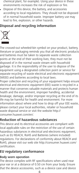 chemical plant, for example). Using your device in theseenvironments increases the risk of explosion or re.lDispose of this device, the battery, and accessoriesaccording to local regulations. They should not be disposedof in normal household waste. Improper battery use maylead to re, explosion, or other hazards.Disposal and recycling informationThe crossed-out wheeled-bin symbol on your product, battery,literature or packaging reminds you that all electronic productsand batteries must be taken to separate waste collectionpoints at the end of their working lives; they must not bedisposed of in the normal waste stream with householdgarbage. It is the responsibility of the user to dispose of theequipment using a designated collection point or service forseparate recycling of waste electrical and electronic equipment(WEEE) and batteries according to local laws.Proper collection and recycling of your equipment helps ensureelectrical and electronic equipment (EEE) waste is recycled in amanner that conserves valuable materials and protects humanhealth and the environment, improper handling, accidentalbreakage, damage, and/or improper recycling at the end of itslife may be harmful for health and environment. For moreinformation about where and how to drop off your EEE waste,please contact your local authorities, retailer or householdwaste disposal service or visit the website http://consumer.huawei.com/en/.Reduction of hazardous substancesThis device and its electrical accessories are compliant withlocal applicable rules on the restriction of the use of certainhazardous substances in electrical and electronic equipment,such as EU REACH, RoHS and Batteries (where included)regulations. For declarations of conformity about REACH andRoHS, please visit our web site http://consumer.huawei.com/certication.EU regulatory conformanceBody worn operationThe device complies with RF specications when used nearyour ear or at a distance of 0.50 cm from your body. Ensurethat the device accessories, such as a device case and device6