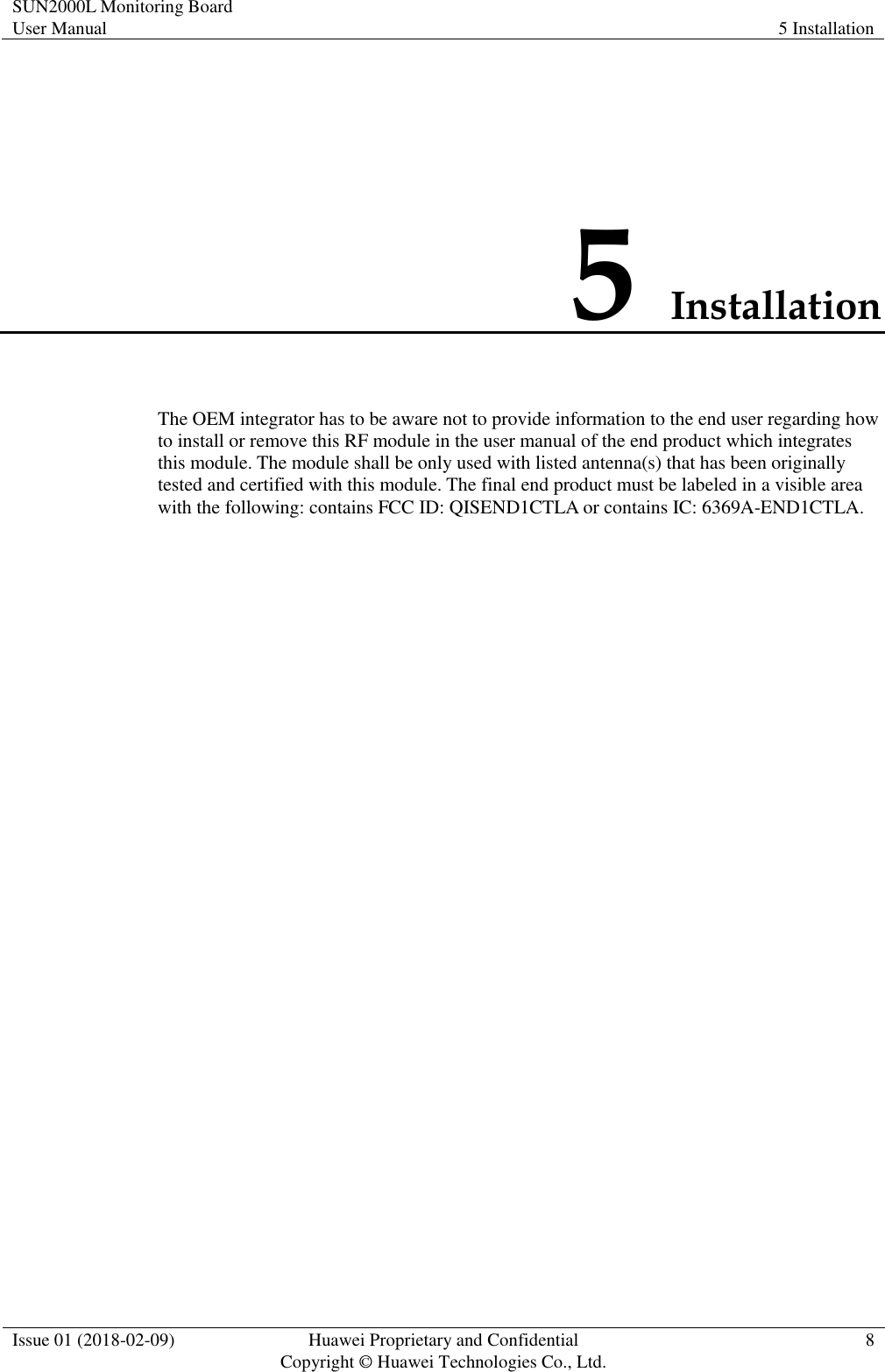 SUN2000L Monitoring Board User Manual 5 Installation  Issue 01 (2018-02-09)  Huawei Proprietary and Confidential                     Copyright © Huawei Technologies Co., Ltd. 8  5 Installation The OEM integrator has to be aware not to provide information to the end user regarding how to install or remove this RF module in the user manual of the end product which integrates this module. The module shall be only used with listed antenna(s) that has been originally tested and certified with this module. The final end product must be labeled in a visible area with the following: contains FCC ID: QISEND1CTLA or contains IC: 6369A-END1CTLA. 