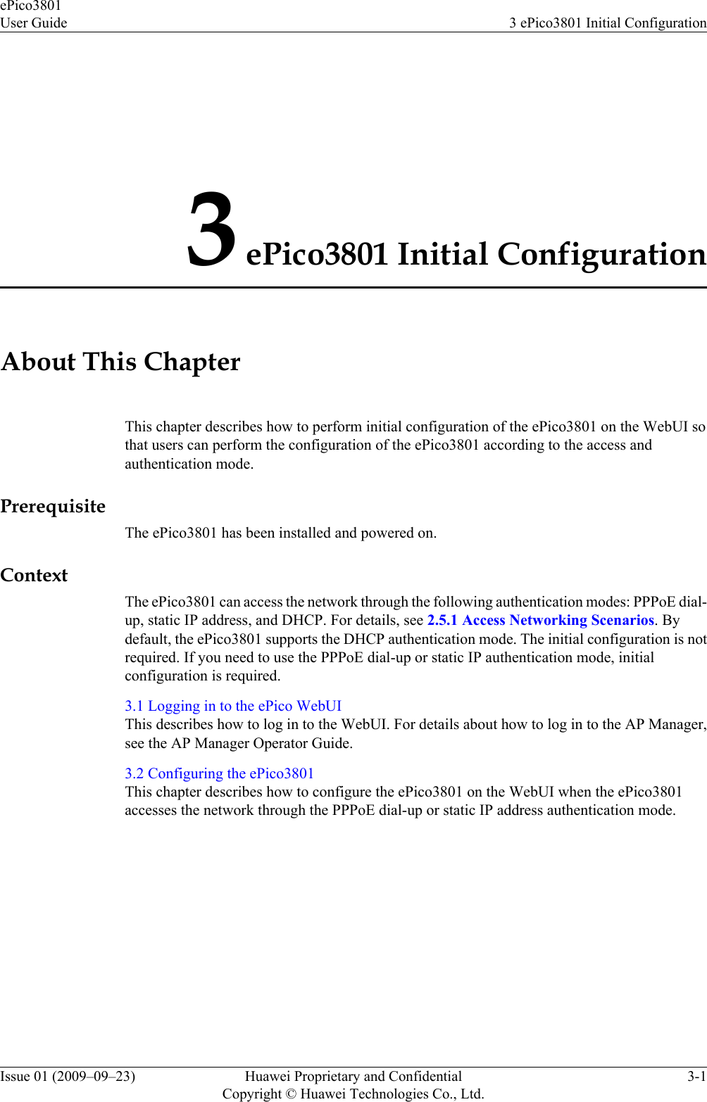 3 ePico3801 Initial ConfigurationAbout This ChapterThis chapter describes how to perform initial configuration of the ePico3801 on the WebUI sothat users can perform the configuration of the ePico3801 according to the access andauthentication mode.PrerequisiteThe ePico3801 has been installed and powered on.ContextThe ePico3801 can access the network through the following authentication modes: PPPoE dial-up, static IP address, and DHCP. For details, see 2.5.1 Access Networking Scenarios. Bydefault, the ePico3801 supports the DHCP authentication mode. The initial configuration is notrequired. If you need to use the PPPoE dial-up or static IP authentication mode, initialconfiguration is required.3.1 Logging in to the ePico WebUIThis describes how to log in to the WebUI. For details about how to log in to the AP Manager,see the AP Manager Operator Guide.3.2 Configuring the ePico3801This chapter describes how to configure the ePico3801 on the WebUI when the ePico3801accesses the network through the PPPoE dial-up or static IP address authentication mode.ePico3801User Guide 3 ePico3801 Initial ConfigurationIssue 01 (2009–09–23) Huawei Proprietary and ConfidentialCopyright © Huawei Technologies Co., Ltd.3-1