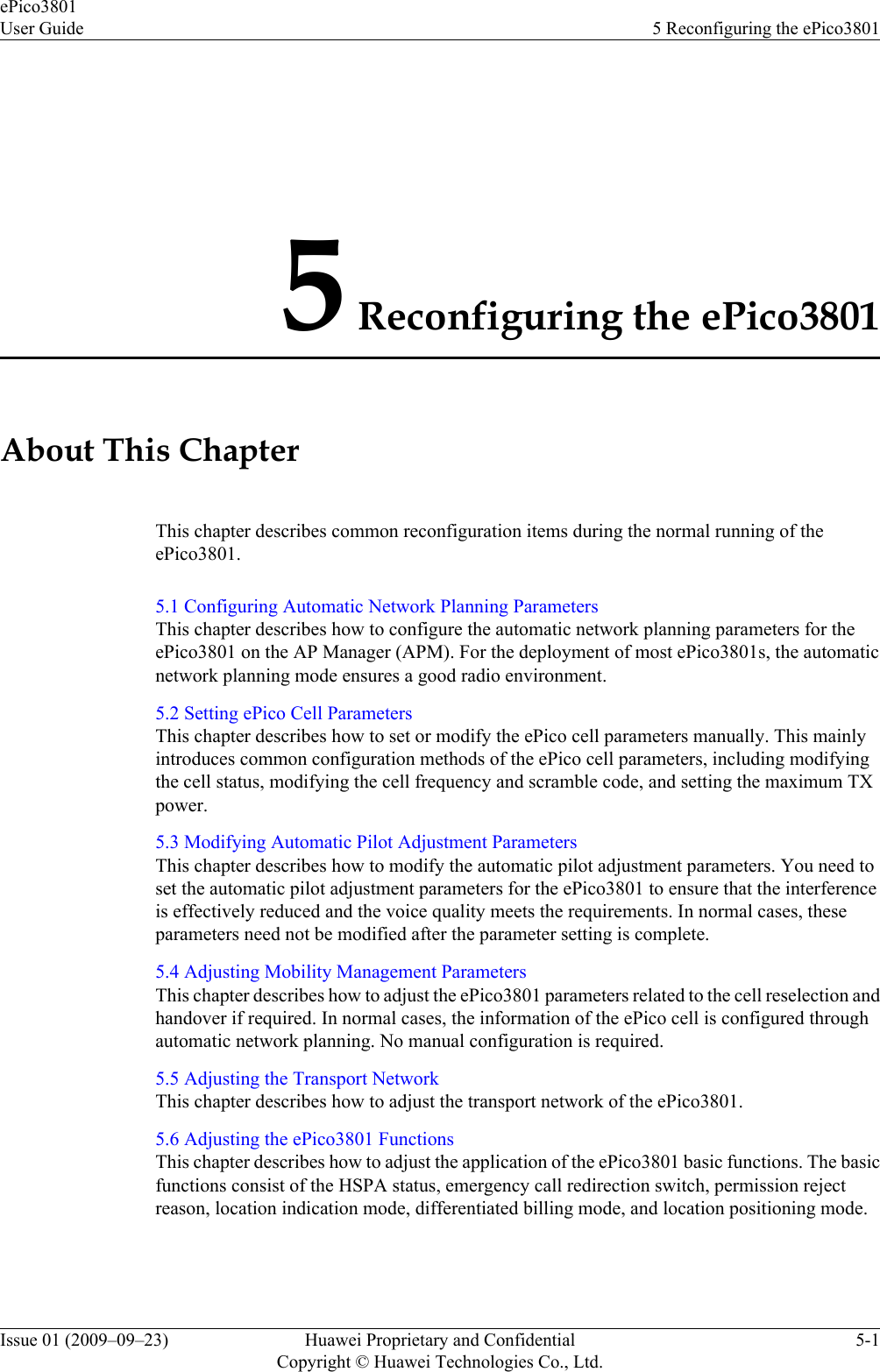 5 Reconfiguring the ePico3801About This ChapterThis chapter describes common reconfiguration items during the normal running of theePico3801.5.1 Configuring Automatic Network Planning ParametersThis chapter describes how to configure the automatic network planning parameters for theePico3801 on the AP Manager (APM). For the deployment of most ePico3801s, the automaticnetwork planning mode ensures a good radio environment.5.2 Setting ePico Cell ParametersThis chapter describes how to set or modify the ePico cell parameters manually. This mainlyintroduces common configuration methods of the ePico cell parameters, including modifyingthe cell status, modifying the cell frequency and scramble code, and setting the maximum TXpower.5.3 Modifying Automatic Pilot Adjustment ParametersThis chapter describes how to modify the automatic pilot adjustment parameters. You need toset the automatic pilot adjustment parameters for the ePico3801 to ensure that the interferenceis effectively reduced and the voice quality meets the requirements. In normal cases, theseparameters need not be modified after the parameter setting is complete.5.4 Adjusting Mobility Management ParametersThis chapter describes how to adjust the ePico3801 parameters related to the cell reselection andhandover if required. In normal cases, the information of the ePico cell is configured throughautomatic network planning. No manual configuration is required.5.5 Adjusting the Transport NetworkThis chapter describes how to adjust the transport network of the ePico3801.5.6 Adjusting the ePico3801 FunctionsThis chapter describes how to adjust the application of the ePico3801 basic functions. The basicfunctions consist of the HSPA status, emergency call redirection switch, permission rejectreason, location indication mode, differentiated billing mode, and location positioning mode.ePico3801User Guide 5 Reconfiguring the ePico3801Issue 01 (2009–09–23) Huawei Proprietary and ConfidentialCopyright © Huawei Technologies Co., Ltd.5-1