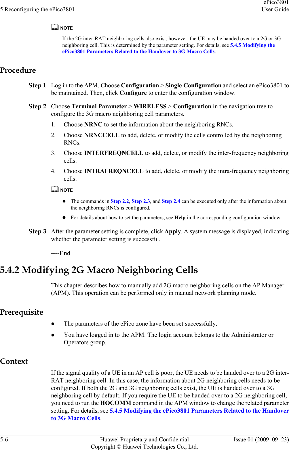 NOTEIf the 2G inter-RAT neighboring cells also exist, however, the UE may be handed over to a 2G or 3Gneighboring cell. This is determined by the parameter setting. For details, see 5.4.5 Modifying theePico3801 Parameters Related to the Handover to 3G Macro Cells.ProcedureStep 1 Log in to the APM. Choose Configuration &gt; Single Configuration and select an ePico3801 tobe maintained. Then, click Configure to enter the configuration window.Step 2 Choose Terminal Parameter &gt; WIRELESS &gt; Configuration in the navigation tree toconfigure the 3G macro neighboring cell parameters.1. Choose NRNC to set the information about the neighboring RNCs.2. Choose NRNCCELL to add, delete, or modify the cells controlled by the neighboringRNCs.3. Choose INTERFREQNCELL to add, delete, or modify the inter-frequency neighboringcells.4. Choose INTRAFREQNCELL to add, delete, or modify the intra-frequency neighboringcells.NOTElThe commands in Step 2.2, Step 2.3, and Step 2.4 can be executed only after the information aboutthe neighboring RNCs is configured.lFor details about how to set the parameters, see Help in the corresponding configuration window.Step 3 After the parameter setting is complete, click Apply. A system message is displayed, indicatingwhether the parameter setting is successful.----End5.4.2 Modifying 2G Macro Neighboring CellsThis chapter describes how to manually add 2G macro neighboring cells on the AP Manager(APM). This operation can be performed only in manual network planning mode.PrerequisitelThe parameters of the ePico zone have been set successfully.lYou have logged in to the APM. The login account belongs to the Administrator orOperators group.ContextIf the signal quality of a UE in an AP cell is poor, the UE needs to be handed over to a 2G inter-RAT neighboring cell. In this case, the information about 2G neighboring cells needs to beconfigured. If both the 2G and 3G neighboring cells exist, the UE is handed over to a 3Gneighboring cell by default. If you require the UE to be handed over to a 2G neighboring cell,you need to run the HOCOMM command in the APM window to change the related parametersetting. For details, see 5.4.5 Modifying the ePico3801 Parameters Related to the Handoverto 3G Macro Cells.5 Reconfiguring the ePico3801ePico3801User Guide5-6 Huawei Proprietary and ConfidentialCopyright © Huawei Technologies Co., Ltd.Issue 01 (2009–09–23)