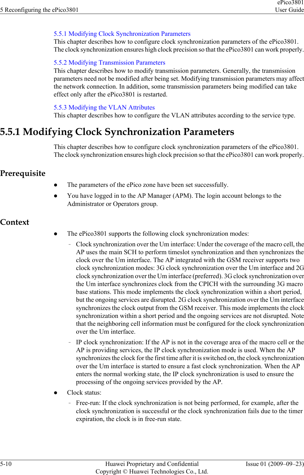 5.5.1 Modifying Clock Synchronization ParametersThis chapter describes how to configure clock synchronization parameters of the ePico3801.The clock synchronization ensures high clock precision so that the ePico3801 can work properly.5.5.2 Modifying Transmission ParametersThis chapter describes how to modify transmission parameters. Generally, the transmissionparameters need not be modified after being set. Modifying transmission parameters may affectthe network connection. In addition, some transmission parameters being modified can takeeffect only after the ePico3801 is restarted.5.5.3 Modifying the VLAN AttributesThis chapter describes how to configure the VLAN attributes according to the service type.5.5.1 Modifying Clock Synchronization ParametersThis chapter describes how to configure clock synchronization parameters of the ePico3801.The clock synchronization ensures high clock precision so that the ePico3801 can work properly.PrerequisitelThe parameters of the ePico zone have been set successfully.lYou have logged in to the AP Manager (APM). The login account belongs to theAdministrator or Operators group.ContextlThe ePico3801 supports the following clock synchronization modes:–Clock synchronization over the Um interface: Under the coverage of the macro cell, theAP uses the main SCH to perform timeslot synchronization and then synchronizes theclock over the Um interface. The AP integrated with the GSM receiver supports twoclock synchronization modes: 3G clock synchronization over the Um interface and 2Gclock synchronization over the Um interface (preferred). 3G clock synchronization overthe Um interface synchronizes clock from the CPICH with the surrounding 3G macrobase stations. This mode implements the clock synchronization within a short period,but the ongoing services are disrupted. 2G clock synchronization over the Um interfacesynchronizes the clock output from the GSM receiver. This mode implements the clocksynchronization within a short period and the ongoing services are not disrupted. Notethat the neighboring cell information must be configured for the clock synchronizationover the Um interface.–IP clock synchronization: If the AP is not in the coverage area of the macro cell or theAP is providing services, the IP clock synchronization mode is used. When the APsynchronizes the clock for the first time after it is switched on, the clock synchronizationover the Um interface is started to ensure a fast clock synchronization. When the APenters the normal working state, the IP clock synchronization is used to ensure theprocessing of the ongoing services provided by the AP.lClock status:–Free-run: If the clock synchronization is not being performed, for example, after theclock synchronization is successful or the clock synchronization fails due to the timerexpiration, the clock is in free-run state.5 Reconfiguring the ePico3801ePico3801User Guide5-10 Huawei Proprietary and ConfidentialCopyright © Huawei Technologies Co., Ltd.Issue 01 (2009–09–23)