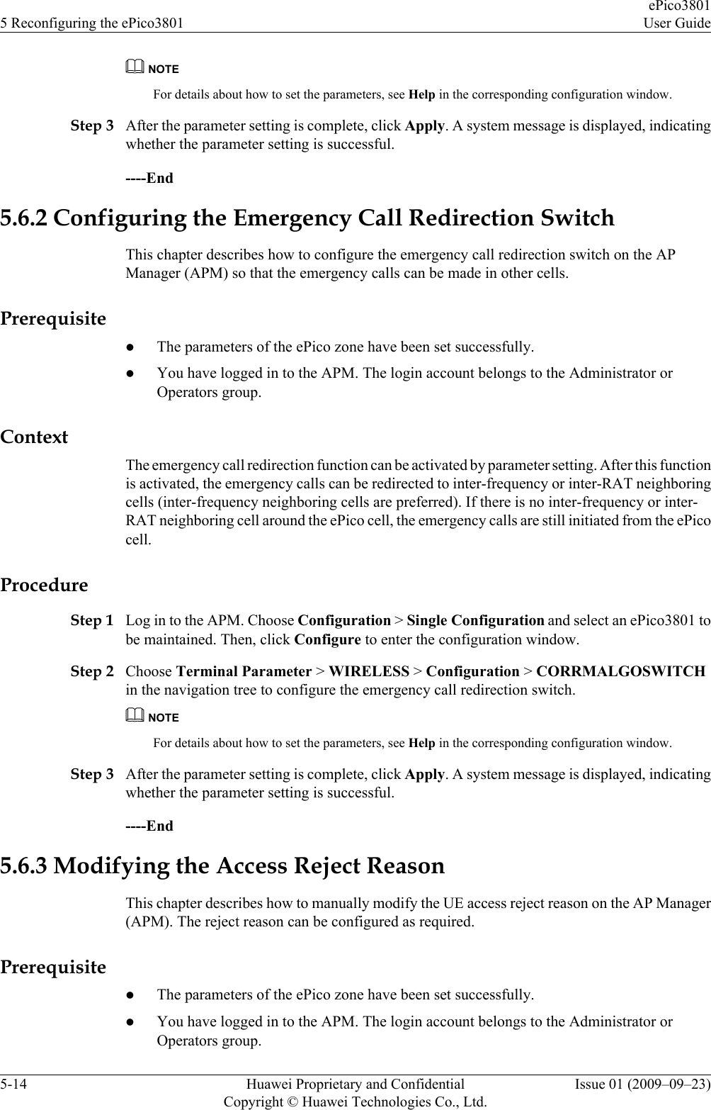 NOTEFor details about how to set the parameters, see Help in the corresponding configuration window.Step 3 After the parameter setting is complete, click Apply. A system message is displayed, indicatingwhether the parameter setting is successful.----End5.6.2 Configuring the Emergency Call Redirection SwitchThis chapter describes how to configure the emergency call redirection switch on the APManager (APM) so that the emergency calls can be made in other cells.PrerequisitelThe parameters of the ePico zone have been set successfully.lYou have logged in to the APM. The login account belongs to the Administrator orOperators group.ContextThe emergency call redirection function can be activated by parameter setting. After this functionis activated, the emergency calls can be redirected to inter-frequency or inter-RAT neighboringcells (inter-frequency neighboring cells are preferred). If there is no inter-frequency or inter-RAT neighboring cell around the ePico cell, the emergency calls are still initiated from the ePicocell.ProcedureStep 1 Log in to the APM. Choose Configuration &gt; Single Configuration and select an ePico3801 tobe maintained. Then, click Configure to enter the configuration window.Step 2 Choose Terminal Parameter &gt; WIRELESS &gt; Configuration &gt; CORRMALGOSWITCHin the navigation tree to configure the emergency call redirection switch.NOTEFor details about how to set the parameters, see Help in the corresponding configuration window.Step 3 After the parameter setting is complete, click Apply. A system message is displayed, indicatingwhether the parameter setting is successful.----End5.6.3 Modifying the Access Reject ReasonThis chapter describes how to manually modify the UE access reject reason on the AP Manager(APM). The reject reason can be configured as required.PrerequisitelThe parameters of the ePico zone have been set successfully.lYou have logged in to the APM. The login account belongs to the Administrator orOperators group.5 Reconfiguring the ePico3801ePico3801User Guide5-14 Huawei Proprietary and ConfidentialCopyright © Huawei Technologies Co., Ltd.Issue 01 (2009–09–23)