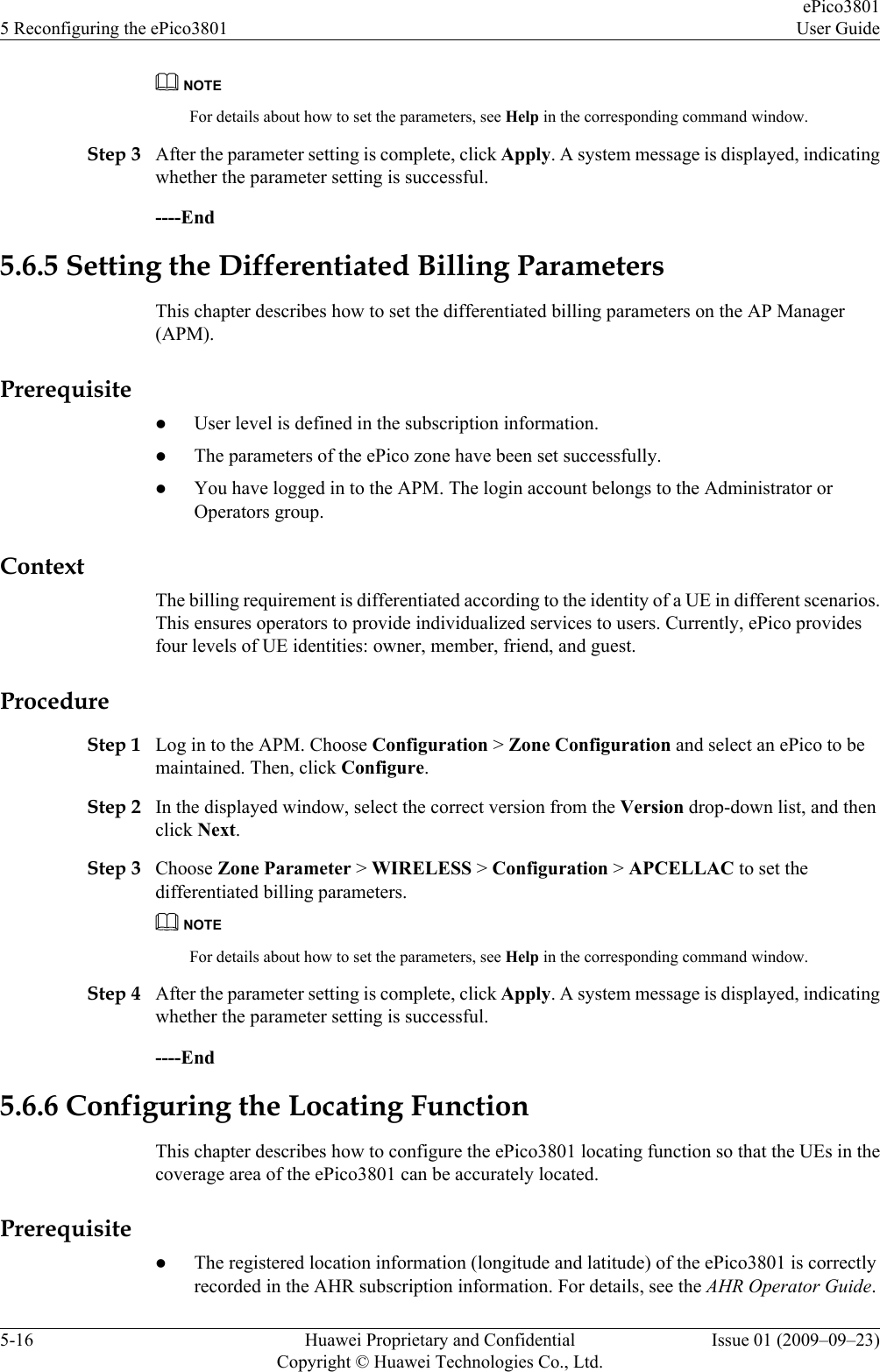NOTEFor details about how to set the parameters, see Help in the corresponding command window.Step 3 After the parameter setting is complete, click Apply. A system message is displayed, indicatingwhether the parameter setting is successful.----End5.6.5 Setting the Differentiated Billing ParametersThis chapter describes how to set the differentiated billing parameters on the AP Manager(APM).PrerequisitelUser level is defined in the subscription information.lThe parameters of the ePico zone have been set successfully.lYou have logged in to the APM. The login account belongs to the Administrator orOperators group.ContextThe billing requirement is differentiated according to the identity of a UE in different scenarios.This ensures operators to provide individualized services to users. Currently, ePico providesfour levels of UE identities: owner, member, friend, and guest.ProcedureStep 1 Log in to the APM. Choose Configuration &gt; Zone Configuration and select an ePico to bemaintained. Then, click Configure.Step 2 In the displayed window, select the correct version from the Version drop-down list, and thenclick Next.Step 3 Choose Zone Parameter &gt; WIRELESS &gt; Configuration &gt; APCELLAC to set thedifferentiated billing parameters.NOTEFor details about how to set the parameters, see Help in the corresponding command window.Step 4 After the parameter setting is complete, click Apply. A system message is displayed, indicatingwhether the parameter setting is successful.----End5.6.6 Configuring the Locating FunctionThis chapter describes how to configure the ePico3801 locating function so that the UEs in thecoverage area of the ePico3801 can be accurately located.PrerequisitelThe registered location information (longitude and latitude) of the ePico3801 is correctlyrecorded in the AHR subscription information. For details, see the AHR Operator Guide.5 Reconfiguring the ePico3801ePico3801User Guide5-16 Huawei Proprietary and ConfidentialCopyright © Huawei Technologies Co., Ltd.Issue 01 (2009–09–23)