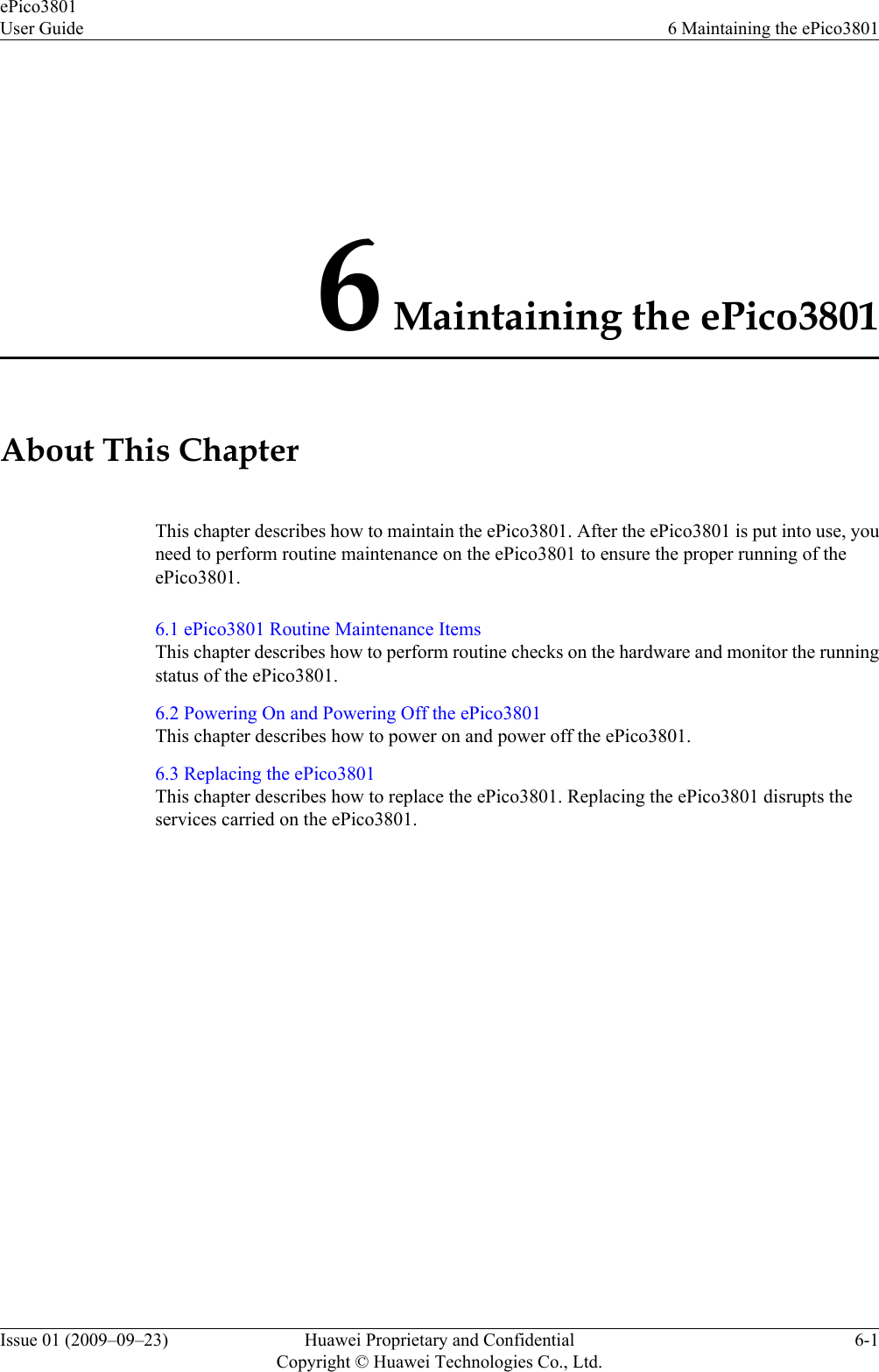 6 Maintaining the ePico3801About This ChapterThis chapter describes how to maintain the ePico3801. After the ePico3801 is put into use, youneed to perform routine maintenance on the ePico3801 to ensure the proper running of theePico3801.6.1 ePico3801 Routine Maintenance ItemsThis chapter describes how to perform routine checks on the hardware and monitor the runningstatus of the ePico3801.6.2 Powering On and Powering Off the ePico3801This chapter describes how to power on and power off the ePico3801.6.3 Replacing the ePico3801This chapter describes how to replace the ePico3801. Replacing the ePico3801 disrupts theservices carried on the ePico3801.ePico3801User Guide 6 Maintaining the ePico3801Issue 01 (2009–09–23) Huawei Proprietary and ConfidentialCopyright © Huawei Technologies Co., Ltd.6-1