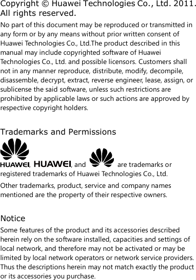 Copyright © Huawei Technologies Co., Ltd. 2011. All rights reserved. No part of this document may be reproduced or transmitted in any form or by any means without prior written consent of Huawei Technologies Co., Ltd.The product described in this manual may include copyrighted software of Huawei Technologies Co., Ltd. and possible licensors. Customers shall not in any manner reproduce, distribute, modify, decompile, disassemble, decrypt, extract, reverse engineer, lease, assign, or sublicense the said software, unless such restrictions are prohibited by applicable laws or such actions are approved by respective copyright holders.  Trademarks and Permissions ,  , and    are trademarks or registered trademarks of Huawei Technologies Co., Ltd. Other trademarks, product, service and company names mentioned are the property of their respective owners.  Notice Some features of the product and its accessories described herein rely on the software installed, capacities and settings of local network, and therefore may not be activated or may be limited by local network operators or network service providers. Thus the descriptions herein may not match exactly the product or its accessories you purchase.   
