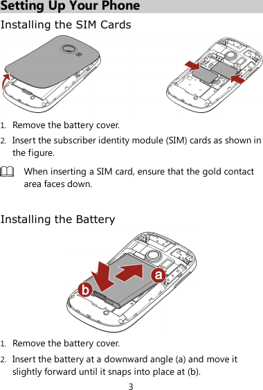 3 Setting Up Your Phone Installing the SIM Cards  1. Remove the battery cover. 2. Insert the subscriber identity module (SIM) cards as shown in the figure.  When inserting a SIM card, ensure that the gold contact area faces down.  Installing the Battery  1. Remove the battery cover. 2. Insert the battery at a downward angle (a) and move it slightly forward until it snaps into place at (b). 