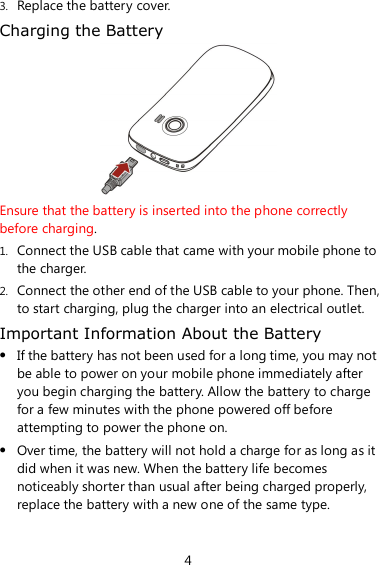 4 3. Replace the battery cover. Charging the Battery  Ensure that the battery is inserted into the phone correctly before charging. 1. Connect the USB cable that came with your mobile phone to the charger. 2. Connect the other end of the USB cable to your phone. Then, to start charging, plug the charger into an electrical outlet. Important Information About the Battery  If the battery has not been used for a long time, you may not be able to power on your mobile phone immediately after you begin charging the battery. Allow the battery to charge for a few minutes with the phone powered off before attempting to power the phone on.  Over time, the battery will not hold a charge for as long as it did when it was new. When the battery life becomes noticeably shorter than usual after being charged properly, replace the battery with a new one of the same type. 