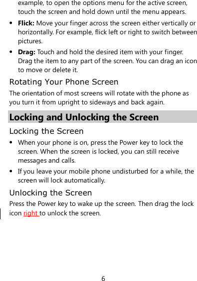 6 example, to open the options menu for the active screen, touch the screen and hold down until the menu appears.  Flick: Move your finger across the screen either vertically or horizontally. For example, flick left or right to switch between pictures.  Drag: Touch and hold the desired item with your finger. Drag the item to any part of the screen. You can drag an icon to move or delete it. Rotating Your Phone Screen The orientation of most screens will rotate with the phone as you turn it from upright to sideways and back again. Locking and Unlocking the Screen Locking the Screen  When your phone is on, press the Power key to lock the screen. When the screen is locked, you can still receive messages and calls.  If you leave your mobile phone undisturbed for a while, the screen will lock automatically. Unlocking the Screen Press the Power key to wake up the screen. Then drag the lock icon right to unlock the screen. 
