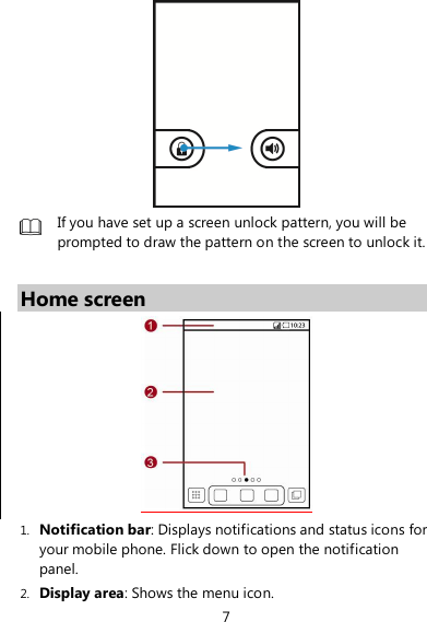 7   If you have set up a screen unlock pattern, you will be prompted to draw the pattern on the screen to unlock it.  Home screen  1. Notification bar: Displays notifications and status icons for your mobile phone. Flick down to open the notification panel. 2. Display area: Shows the menu icon. 