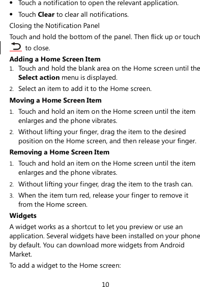 10  Touch a notification to open the relevant application.  Touch Clear to clear all notifications. Closing the Notification Panel Touch and hold the bottom of the panel. Then flick up or touch   to close. Adding a Home Screen Item 1. Touch and hold the blank area on the Home screen until the Select action menu is displayed. 2. Select an item to add it to the Home screen. Moving a Home Screen Item 1. Touch and hold an item on the Home screen until the item enlarges and the phone vibrates. 2. Without lifting your finger, drag the item to the desired position on the Home screen, and then release your finger. Removing a Home Screen Item 1. Touch and hold an item on the Home screen until the item enlarges and the phone vibrates. 2. Without lifting your finger, drag the item to the trash can. 3. When the item turn red, release your finger to remove it from the Home screen. Widgets A widget works as a shortcut to let you preview or use an application. Several widgets have been installed on your phone by default. You can download more widgets from Android Market. To add a widget to the Home screen: 