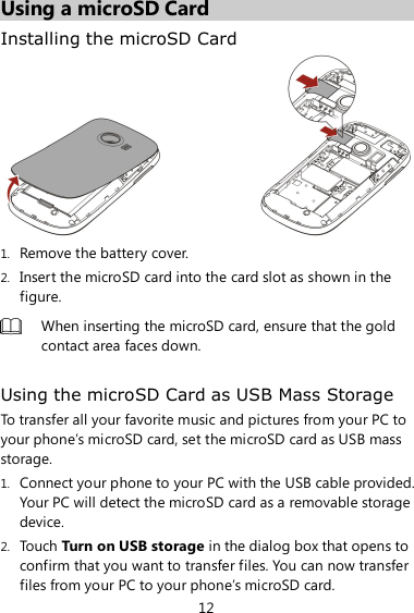 12 Using a microSD Card Installing the microSD Card  1. Remove the battery cover. 2. Insert the microSD card into the card slot as shown in the figure.  When inserting the microSD card, ensure that the gold contact area faces down.  Using the microSD Card as USB Mass Storage To transfer all your favorite music and pictures from your PC to your phone’s microSD card, set the microSD card as USB mass storage. 1. Connect your phone to your PC with the USB cable provided. Your PC will detect the microSD card as a removable storage device. 2. Touch Turn on USB storage in the dialog box that opens to confirm that you want to transfer files. You can now transfer files from your PC to your phone’s microSD card. 