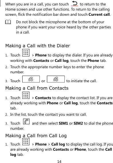 14 When you are in a call, you can touch    to return to the Home screen and use other functions. To return to the calling screen, flick the notification bar down and touch Current call.  Do not block the microphone at the bottom of your phone if you want your voice heard by the other parties in a call.  Making a Call with the Dialer 1. Touch    &gt; Phone to display the dialer. If you are already working with Contacts or Call log, touch the Phone tab. 2. Touch the appropriate number keys to enter the phone number. 3. Touch    or    to initiate the call. Making a Call from Contacts 1. Touch    &gt; Contacts to display the contact list. If you are already working with Phone or Call log, touch the Contacts tab. 2. In the list, touch the contact you want to call. 3. Touch    and then select SIM1 or SIM2 to dial the phone number. Making a Call from Call Log 1. Touch    &gt; Phone &gt; Call log to display the call log. If you are already working with Contacts or Phone, touch the Call log tab. 