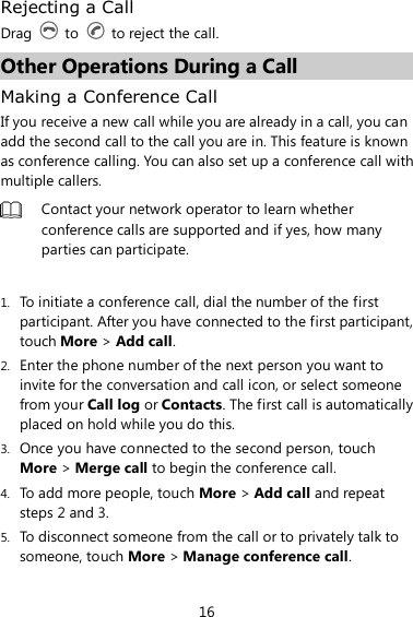 16 Rejecting a Call Drag    to    to reject the call. Other Operations During a Call Making a Conference Call If you receive a new call while you are already in a call, you can add the second call to the call you are in. This feature is known as conference calling. You can also set up a conference call with multiple callers.  Contact your network operator to learn whether conference calls are supported and if yes, how many parties can participate.  1. To initiate a conference call, dial the number of the first participant. After you have connected to the first participant, touch More &gt; Add call. 2. Enter the phone number of the next person you want to invite for the conversation and call icon, or select someone from your Call log or Contacts. The first call is automatically placed on hold while you do this. 3. Once you have connected to the second person, touch More &gt; Merge call to begin the conference call. 4. To add more people, touch More &gt; Add call and repeat steps 2 and 3. 5. To disconnect someone from the call or to privately talk to someone, touch More &gt; Manage conference call. 