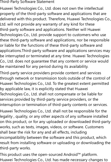 Third-Party Software Statement Huawei Technologies Co., Ltd. does not own the intellectual property of the third-party software and applications that are delivered with this product. Therefore, Huawei Technologies Co., Ltd. will not provide any warranty of any kind for these third-party software and applications. Neither will Huawei Technologies Co., Ltd. provide support to customers who use these third-party software and applications, nor be responsible or liable for the functions of these third-party software and applications.Third-party software and applications services may be interrupted or terminated at any time. Huawei Technologies Co., Ltd. does not guarantee that any content or service would be maintained for any period during its availability.   Third-party service providers provide content and services through network or transmission tools outside of the control of Huawei Technologies Co., Ltd. To the greatest extent permitted by applicable law, it is explicitly stated that Huawei Technologies Co., Ltd. shall not compensate or be liable for services provided by third-party service providers, or the interruption or termination of third-party contents or services. Huawei Technologies Co., Ltd. shall not be responsible for the legality , quality, or any other aspects of any software installed on this product, or for any uploaded or downloaded third-party works, such as texts, images, videos, or software. Customers shall bear the risk for any and all effects, including incompatibility between the software and this product, which result from installing software or uploading or downloading the third-party works.   This product uses the open-sourced Android™ platform. Huawei Technologies Co., Ltd. has made necessary changes to 