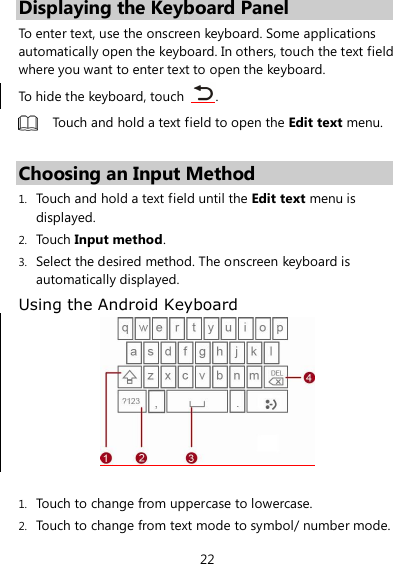 22 Displaying the Keyboard Panel To enter text, use the onscreen keyboard. Some applications automatically open the keyboard. In others, touch the text field where you want to enter text to open the keyboard. To hide the keyboard, touch  .  Touch and hold a text field to open the Edit text menu.  Choosing an Input Method 1. Touch and hold a text field until the Edit text menu is displayed. 2. Touch Input method. 3. Select the desired method. The onscreen keyboard is automatically displayed. Using the Android Keyboard   1. Touch to change from uppercase to lowercase. 2. Touch to change from text mode to symbol/ number mode. 