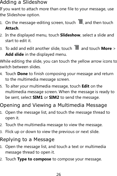 26 Adding a Slideshow If you want to attach more than one file to your message, use the Slideshow option. 1. On the message-editing screen, touch  , and then touch Attach. 2. In the displayed menu, touch Slideshow, select a slide and start to edit it. 3. To add and edit another slide, touch    and touch More &gt; Add slide in the displayed menu. While editing the slide, you can touch the yellow arrow icons to switch between slides. 4. Touch Done to finish composing your message and return to the multimedia message screen. 5. To alter your multimedia message, touch Edit on the multimedia message screen. When the message is ready to be sent, select SIM1 or SIM2 to send the message. Opening and Viewing a Multimedia Message 1. Open the message list, and touch the message thread to open it. 2. Touch the multimedia message to view the message. 3. Flick up or down to view the previous or next slide. Replying to a Message 1. Open the message list, and touch a text or multimedia message thread to open it. 2. Touch Type to compose to compose your message. 