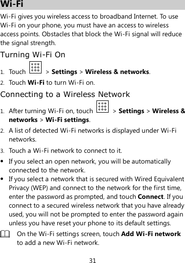 31  Wi-Fi Wi-Fi gives you wireless access to broadband Internet. To use Wi-Fi on your phone, you must have an access to wireless access points. Obstacles that block the Wi-Fi signal will reduce the signal strength. Turning Wi-Fi On 1. Touch    &gt; Settings &gt; Wireless &amp; networks. 2. Touch Wi-Fi to turn Wi-Fi on. Connecting to a Wireless Network 1. After turning Wi-Fi on, touch    &gt; Settings &gt; Wireless &amp; networks &gt; Wi-Fi settings. 2. A list of detected Wi-Fi networks is displayed under Wi-Fi networks. 3. Touch a Wi-Fi network to connect to it.  If you select an open network, you will be automatically connected to the network.  If you select a network that is secured with Wired Equivalent Privacy (WEP) and connect to the network for the first time, enter the password as prompted, and touch Connect. If you connect to a secured wireless network that you have already used, you will not be prompted to enter the password again unless you have reset your phone to its default settings.  On the Wi-Fi settings screen, touch Add Wi-Fi network to add a new Wi-Fi network. 