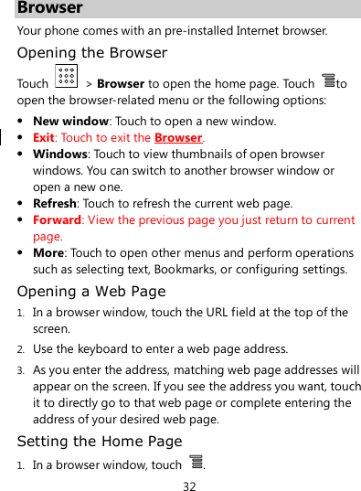 32  Browser Your phone comes with an pre-installed Internet browser. Opening the Browser Touch    &gt; Browser to open the home page. Touch  to open the browser-related menu or the following options:  New window: Touch to open a new window.  Exit: Touch to exit the Browser.  Windows: Touch to view thumbnails of open browser windows. You can switch to another browser window or open a new one.  Refresh: Touch to refresh the current web page.  Forward: View the previous page you just return to current page.  More: Touch to open other menus and perform operations such as selecting text, Bookmarks, or configuring settings. Opening a Web Page 1. In a browser window, touch the URL field at the top of the screen. 2. Use the keyboard to enter a web page address. 3. As you enter the address, matching web page addresses will appear on the screen. If you see the address you want, touch it to directly go to that web page or complete entering the address of your desired web page. Setting the Home Page 1. In a browser window, touch  . 