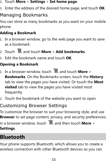 33 2. Touch More &gt; Settings &gt; Set home page. 3. Enter the address of the desired home page, and touch OK. Managing Bookmarks You can store as many bookmarks as you want on your mobile phone. Adding a Bookmark 1. In a browser window, go to the web page you want to save as a bookmark. 2. Touch  , and touch More &gt; Add bookmarks. 3. Edit the bookmark name and touch OK. Opening a Bookmark 1. In a browser window, touch  , and touch More &gt; Bookmarks. On the Bookmarks screen, touch the History tab to view the pages you have visited. Or touch the Most visited tab to view the pages you have visited most frequently. 2. Touch the bookmark of the website you want to open. Customizing Browser Settings To customize the browser to suit your browsing style, and use Browser to set page content, privacy, and security preferences, in a browser window, touch  , and then touch More &gt; Settings. Bluetooth Your phone supports Bluetooth, which allows you to create a wireless connection with other Bluetooth devices so you can 