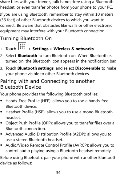 34 share files with your friends, talk hands-free using a Bluetooth headset, or even transfer photos from your phone to your PC. If you are using Bluetooth, remember to stay within 10 meters (33 feet) of other Bluetooth devices to which you want to connect. Be aware that obstacles like walls or other electronic equipment may interfere with your Bluetooth connection. Turning Bluetooth On 1. Touch    &gt; Settings &gt; Wireless &amp; networks. 2. Select Bluetooth to turn Bluetooth on. When Bluetooth is turned on, the Bluetooth icon appears in the notification bar. 3. Touch Bluetooth settings, and select Discoverable to make your phone visible to other Bluetooth devices. Pairing with and Connecting to another Bluetooth Device Your phone provides the following Bluetooth profiles:  Hands-Free Profile (HFP): allows you to use a hands-free Bluetooth device.  Headset Profile (HSP): allows you to use a mono Bluetooth headset.  Object Push Profile (OPP): allows you to transfer files over a Bluetooth connection.  Advanced Audio Distribution Profile (A2DP): allows you to use a stereo Bluetooth headset.  Audio/Video Remote Control Profile (AVRCP): allows you to control audio playing using a Bluetooth headset remotely. Before using Bluetooth, pair your phone with another Bluetooth device as follows: 